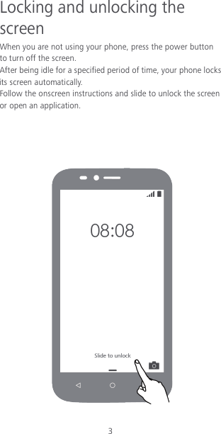 3 Locking and unlocking the screen When you are not using your phone, press the power button to turn off the screen.   After being idle for a specified period of time, your phone locks its screen automatically. Follow the onscreen instructions and slide to unlock the screen or open an application.       