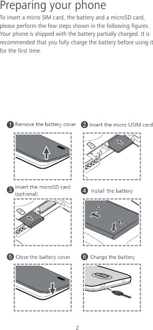 2 Preparing your phone To insert a micro SIM card, the battery and a microSD card, please perform the few steps shown in the following figures. Your phone is shipped with the battery partially charged. It is recommended that you fully charge the battery before using it for the first time.         