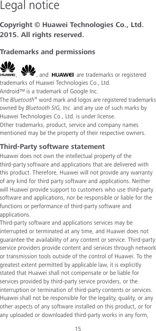 15 Legal notice Copyright © Huawei Technologies Co., Ltd. 2015. All rights reserved. Trademarks and permissions ,  , and   are trademarks or registered trademarks of Huawei Technologies Co., Ltd. Android™ is a trademark of Google Inc. The Bluetooth® word mark and logos are registered trademarks owned by Bluetooth SIG, Inc. and any use of such marks by Huawei Technologies Co., Ltd. is under license. Other trademarks, product, service and company names mentioned may be the property of their respective owners. Third-Party software statement Huawei does not own the intellectual property of the third-party software and applications that are delivered with this product. Therefore, Huawei will not provide any warranty of any kind for third party software and applications. Neither will Huawei provide support to customers who use third-party software and applications, nor be responsible or liable for the functions or performance of third-party software and applications. Third-party software and applications services may be interrupted or terminated at any time, and Huawei does not guarantee the availability of any content or service. Third-party service providers provide content and services through network or transmission tools outside of the control of Huawei. To the greatest extent permitted by applicable law, it is explicitly stated that Huawei shall not compensate or be liable for services provided by third-party service providers, or the interruption or termination of third-party contents or services. Huawei shall not be responsible for the legality, quality, or any other aspects of any software installed on this product, or for any uploaded or downloaded third-party works in any form, 