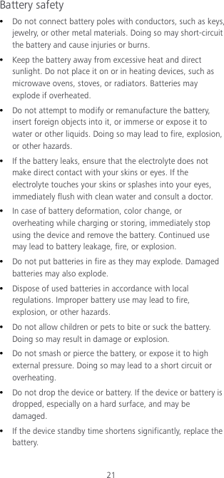 21 Battery safety  Do not connect battery poles with conductors, such as keys, jewelry, or other metal materials. Doing so may short-circuit the battery and cause injuries or burns.  Keep the battery away from excessive heat and direct sunlight. Do not place it on or in heating devices, such as microwave ovens, stoves, or radiators. Batteries may explode if overheated.  Do not attempt to modify or remanufacture the battery, insert foreign objects into it, or immerse or expose it to water or other liquids. Doing so may lead to fire, explosion, or other hazards.  If the battery leaks, ensure that the electrolyte does not make direct contact with your skins or eyes. If the electrolyte touches your skins or splashes into your eyes, immediately flush with clean water and consult a doctor.  In case of battery deformation, color change, or overheating while charging or storing, immediately stop using the device and remove the battery. Continued use may lead to battery leakage, fire, or explosion.  Do not put batteries in fire as they may explode. Damaged batteries may also explode.  Dispose of used batteries in accordance with local regulations. Improper battery use may lead to fire, explosion, or other hazards.  Do not allow children or pets to bite or suck the battery. Doing so may result in damage or explosion.  Do not smash or pierce the battery, or expose it to high external pressure. Doing so may lead to a short circuit or overheating.    Do not drop the device or battery. If the device or battery is dropped, especially on a hard surface, and may be damaged.    If the device standby time shortens significantly, replace the battery. 