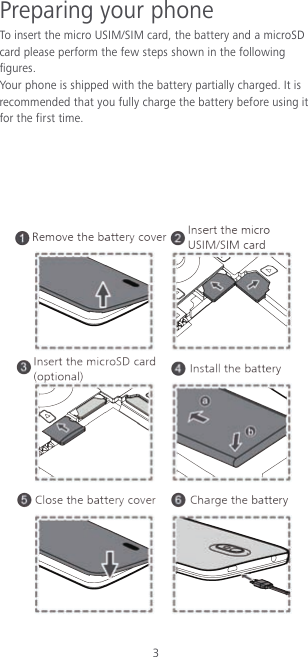 3 Preparing your phone To insert  the micro USIM/SIM card, the battery and a microSD card please perform the few steps shown in the following figures. Your phone is shipped with the battery partially charged. It is recommended that you fully charge the battery before using it for the first time.       