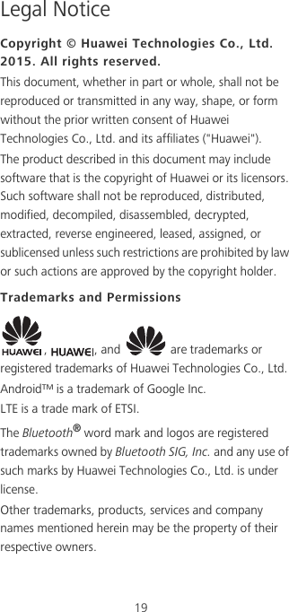 19Legal NoticeCopyright © Huawei Technologies Co., Ltd. 2015. All rights reserved.This document, whether in part or whole, shall not be reproduced or transmitted in any way, shape, or form without the prior written consent of Huawei Technologies Co., Ltd. and its affiliates (&quot;Huawei&quot;).The product described in this document may include software that is the copyright of Huawei or its licensors. Such software shall not be reproduced, distributed, modified, decompiled, disassembled, decrypted, extracted, reverse engineered, leased, assigned, or sublicensed unless such restrictions are prohibited by law or such actions are approved by the copyright holder.Trademarks and Permissions,  , and   are trademarks or registered trademarks of Huawei Technologies Co., Ltd.Android™ is a trademark of Google Inc.LTE is a trade mark of ETSI.The Bluetooth® word mark and logos are registered trademarks owned by Bluetooth SIG, Inc. and any use of such marks by Huawei Technologies Co., Ltd. is under license. Other trademarks, products, services and company names mentioned herein may be the property of their respective owners.