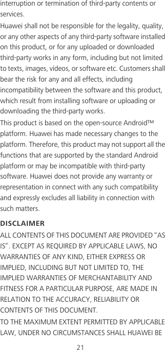 21interruption or termination of third-party contents or services.Huawei shall not be responsible for the legality, quality, or any other aspects of any third-party software installed on this product, or for any uploaded or downloaded third-party works in any form, including but not limited to texts, images, videos, or software etc. Customers shall bear the risk for any and all effects, including incompatibility between the software and this product, which result from installing software or uploading or downloading the third-party works.This product is based on the open-source Android™ platform. Huawei has made necessary changes to the platform. Therefore, this product may not support all the functions that are supported by the standard Android platform or may be incompatible with third-party software. Huawei does not provide any warranty or representation in connect with any such compatibility and expressly excludes all liability in connection with such matters.DISCLAIMERALL CONTENTS OF THIS DOCUMENT ARE PROVIDED “AS IS”. EXCEPT AS REQUIRED BY APPLICABLE LAWS, NO WARRANTIES OF ANY KIND, EITHER EXPRESS OR IMPLIED, INCLUDING BUT NOT LIMITED TO, THE IMPLIED WARRANTIES OF MERCHANTABILITY AND FITNESS FOR A PARTICULAR PURPOSE, ARE MADE IN RELATION TO THE ACCURACY, RELIABILITY OR CONTENTS OF THIS DOCUMENT.TO THE MAXIMUM EXTENT PERMITTED BY APPLICABLE LAW, UNDER NO CIRCUMSTANCES SHALL HUAWEI BE 