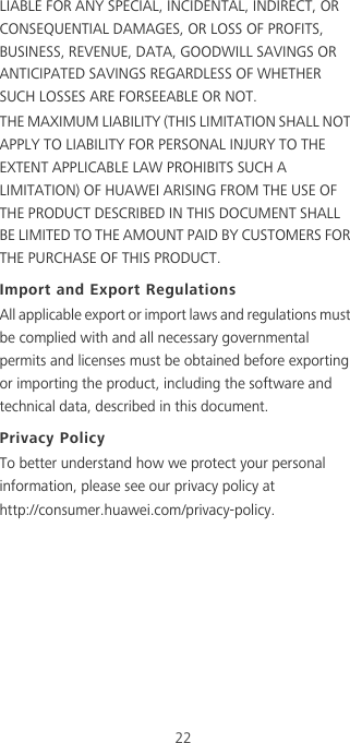 22LIABLE FOR ANY SPECIAL, INCIDENTAL, INDIRECT, OR CONSEQUENTIAL DAMAGES, OR LOSS OF PROFITS, BUSINESS, REVENUE, DATA, GOODWILL SAVINGS OR ANTICIPATED SAVINGS REGARDLESS OF WHETHER SUCH LOSSES ARE FORSEEABLE OR NOT.THE MAXIMUM LIABILITY (THIS LIMITATION SHALL NOT APPLY TO LIABILITY FOR PERSONAL INJURY TO THE EXTENT APPLICABLE LAW PROHIBITS SUCH A LIMITATION) OF HUAWEI ARISING FROM THE USE OF THE PRODUCT DESCRIBED IN THIS DOCUMENT SHALL BE LIMITED TO THE AMOUNT PAID BY CUSTOMERS FOR THE PURCHASE OF THIS PRODUCT.Import and Export RegulationsAll applicable export or import laws and regulations must be complied with and all necessary governmental permits and licenses must be obtained before exporting or importing the product, including the software and technical data, described in this document.Privacy PolicyTo better understand how we protect your personal information, please see our privacy policy at  http://consumer.huawei.com/privacy-policy.        