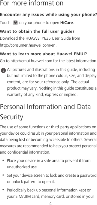 4For more informationEncounter any issues while using your phone?Touch  on your phone to open HiCare. Want to obtain the full user guide?Download the HUAWEI Y635 User Guide from  http://consumer.huawei.com/en. Want to learn more about Huawei EMUI?Go to http://emui.huawei.com for the latest information. All pictures and illustrations in this guide, including but not limited to the phone colour, size, and display content, are for your reference only. The actual product may vary. Nothing in this guide constitutes a warranty of any kind, express or implied. Personal Information and Data SecurityThe use of some functions or third-party applications on your device could result in your personal information and data being lost or becoming accessible to others. Several measures are recommended to help you protect personal and confidential information.•  Place your device in a safe area to prevent it from unauthorized use.•  Set your device screen to lock and create a password or unlock pattern to open it.•  Periodically back up personal information kept on your SIM/UIM card, memory card, or stored in your 