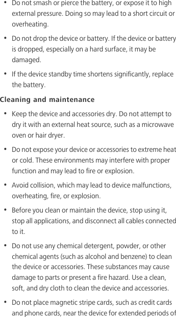 •  Do not smash or pierce the battery, or expose it to high external pressure. Doing so may lead to a short circuit or overheating. •  Do not drop the device or battery. If the device or battery is dropped, especially on a hard surface, it may be damaged. •  If the device standby time shortens significantly, replace the battery.Cleaning and maintenance•  Keep the device and accessories dry. Do not attempt to dry it with an external heat source, such as a microwave oven or hair dryer. •  Do not expose your device or accessories to extreme heat or cold. These environments may interfere with proper function and may lead to fire or explosion. •  Avoid collision, which may lead to device malfunctions, overheating, fire, or explosion. •  Before you clean or maintain the device, stop using it, stop all applications, and disconnect all cables connected to it.•  Do not use any chemical detergent, powder, or other chemical agents (such as alcohol and benzene) to clean the device or accessories. These substances may cause damage to parts or present a fire hazard. Use a clean, soft, and dry cloth to clean the device and accessories.•  Do not place magnetic stripe cards, such as credit cards and phone cards, near the device for extended periods of 