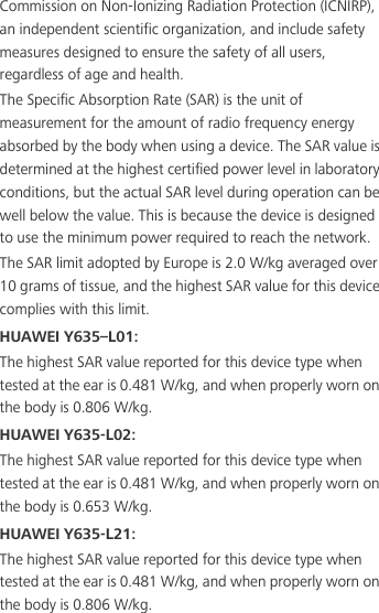 Commission on Non-Ionizing Radiation Protection (ICNIRP), an independent scientific organization, and include safety measures designed to ensure the safety of all users, regardless of age and health.The Specific Absorption Rate (SAR) is the unit of measurement for the amount of radio frequency energy absorbed by the body when using a device. The SAR value is determined at the highest certified power level in laboratory conditions, but the actual SAR level during operation can be well below the value. This is because the device is designed to use the minimum power required to reach the network.The SAR limit adopted by Europe is 2.0 W/kg averaged over 10 grams of tissue, and the highest SAR value for this device complies with this limit. HUAWEI Y635–L01:The highest SAR value reported for this device type when tested at the ear is 0.481 W/kg, and when properly worn on the body is 0.806 W/kg.HUAWEI Y635-L02:The highest SAR value reported for this device type when tested at the ear is 0.481 W/kg, and when properly worn on the body is 0.653 W/kg.HUAWEI Y635-L21:The highest SAR value reported for this device type when tested at the ear is 0.481 W/kg, and when properly worn on the body is 0.806 W/kg.
