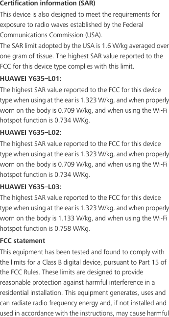 Certification information (SAR)This device is also designed to meet the requirements for exposure to radio waves established by the Federal Communications Commission (USA).The SAR limit adopted by the USA is 1.6 W/kg averaged over one gram of tissue. The highest SAR value reported to the FCC for this device type complies with this limit.HUAWEI Y635–L01:The highest SAR value reported to the FCC for this device type when using at the ear is 1.323 W/kg, and when properly worn on the body is 0.709 W/kg, and when using the Wi-Fi hotspot function is 0.734 W/Kg.HUAWEI Y635–L02:The highest SAR value reported to the FCC for this device type when using at the ear is 1.323 W/kg, and when properly worn on the body is 0.709 W/kg, and when using the Wi-Fi hotspot function is 0.734 W/Kg.HUAWEI Y635–L03:The highest SAR value reported to the FCC for this device type when using at the ear is 1.323 W/kg, and when properly worn on the body is 1.133 W/kg, and when using the Wi-Fi hotspot function is 0.758 W/Kg.FCC statementThis equipment has been tested and found to comply with the limits for a Class B digital device, pursuant to Part 15 of the FCC Rules. These limits are designed to provide reasonable protection against harmful interference in a residential installation. This equipment generates, uses and can radiate radio frequency energy and, if not installed and used in accordance with the instructions, may cause harmful 