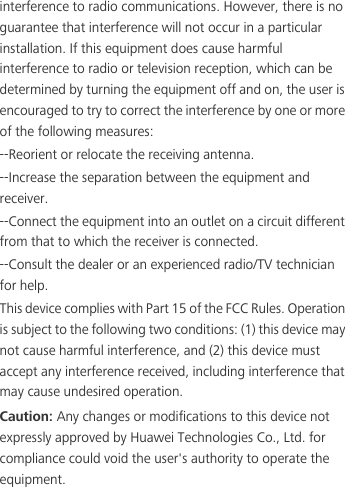 interference to radio communications. However, there is no guarantee that interference will not occur in a particular installation. If this equipment does cause harmful interference to radio or television reception, which can be determined by turning the equipment off and on, the user is encouraged to try to correct the interference by one or more of the following measures:--Reorient or relocate the receiving antenna.--Increase the separation between the equipment and receiver.--Connect the equipment into an outlet on a circuit different from that to which the receiver is connected.--Consult the dealer or an experienced radio/TV technician for help.This device complies with Part 15 of the FCC Rules. Operation is subject to the following two conditions: (1) this device may not cause harmful interference, and (2) this device must accept any interference received, including interference that may cause undesired operation.Caution: Any changes or modifications to this device not expressly approved by Huawei Technologies Co., Ltd. for compliance could void the user&apos;s authority to operate the equipment.