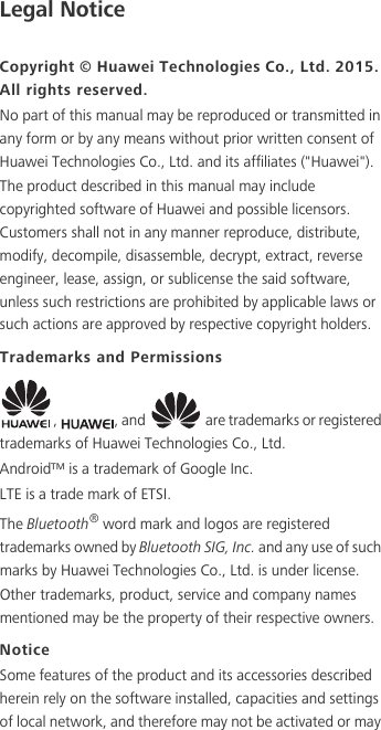 Legal NoticeCopyright © Huawei Technologies Co., Ltd. 2015. All rights reserved.No part of this manual may be reproduced or transmitted in any form or by any means without prior written consent of Huawei Technologies Co., Ltd. and its affiliates (&quot;Huawei&quot;).The product described in this manual may include copyrighted software of Huawei and possible licensors. Customers shall not in any manner reproduce, distribute, modify, decompile, disassemble, decrypt, extract, reverse engineer, lease, assign, or sublicense the said software, unless such restrictions are prohibited by applicable laws or such actions are approved by respective copyright holders.Trademarks and Permissions,  , and   are trademarks or registered trademarks of Huawei Technologies Co., Ltd.Android™ is a trademark of Google Inc.LTE is a trade mark of ETSI.The Bluetooth® word mark and logos are registered trademarks owned by Bluetooth SIG, Inc. and any use of such marks by Huawei Technologies Co., Ltd. is under license. Other trademarks, product, service and company names mentioned may be the property of their respective owners.NoticeSome features of the product and its accessories described herein rely on the software installed, capacities and settings of local network, and therefore may not be activated or may 