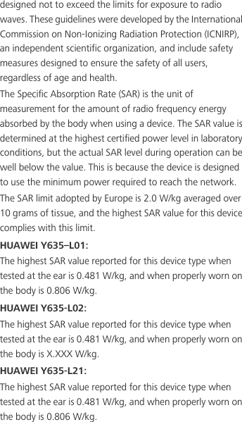 designed not to exceed the limits for exposure to radio waves. These guidelines were developed by the International Commission on Non-Ionizing Radiation Protection (ICNIRP), an independent scientific organization, and include safety measures designed to ensure the safety of all users, regardless of age and health.The Specific Absorption Rate (SAR) is the unit of measurement for the amount of radio frequency energy absorbed by the body when using a device. The SAR value is determined at the highest certified power level in laboratory conditions, but the actual SAR level during operation can be well below the value. This is because the device is designed to use the minimum power required to reach the network.The SAR limit adopted by Europe is 2.0 W/kg averaged over 10 grams of tissue, and the highest SAR value for this device complies with this limit. HUAWEI Y635–L01:The highest SAR value reported for this device type when tested at the ear is 0.481 W/kg, and when properly worn on the body is 0.806 W/kg.HUAWEI Y635-L02:The highest SAR value reported for this device type when tested at the ear is 0.481 W/kg, and when properly worn on the body is X.XXX W/kg.HUAWEI Y635-L21:The highest SAR value reported for this device type when tested at the ear is 0.481 W/kg, and when properly worn on the body is 0.806 W/kg.