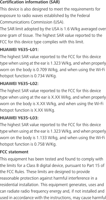 Certification information (SAR)This device is also designed to meet the requirements for exposure to radio waves established by the Federal Communications Commission (USA).The SAR limit adopted by the USA is 1.6 W/kg averaged over one gram of tissue. The highest SAR value reported to the FCC for this device type complies with this limit.HUAWEI Y635–L01:The highest SAR value reported to the FCC for this device type when using at the ear is 1.323 W/kg, and when properly worn on the body is 0.709 W/kg, and when using the Wi-Fi hotspot function is 0.734 W/Kg.HUAWEI Y635–L02:The highest SAR value reported to the FCC for this device type when using at the ear is X.XX W/kg, and when properly worn on the body is X.XX W/kg, and when using the Wi-Fi hotspot function is X.XX W/Kg.HUAWEI Y635–L03:The highest SAR value reported to the FCC for this device type when using at the ear is 1.323 W/kg, and when properly worn on the body is 1.133 W/kg, and when using the Wi-Fi hotspot function is 0.758 W/Kg.FCC statementThis equipment has been tested and found to comply with the limits for a Class B digital device, pursuant to Part 15 of the FCC Rules. These limits are designed to provide reasonable protection against harmful interference in a residential installation. This equipment generates, uses and can radiate radio frequency energy and, if not installed and used in accordance with the instructions, may cause harmful 