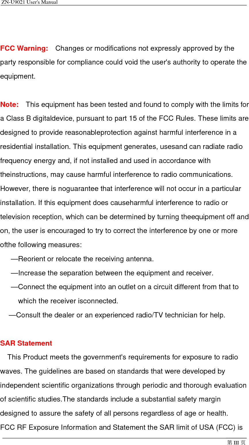 ZN-U9021 User&apos;s Manual                                         第III 页  FCC Warning:   Changes or modifications not expressly approved by the party responsible for compliance could void the user&apos;s authority to operate the equipment.  Note:  This equipment has been tested and found to comply with the limits for a Class B digitaldevice, pursuant to part 15 of the FCC Rules. These limits are designed to provide reasonableprotection against harmful interference in a residential installation. This equipment generates, usesand can radiate radio frequency energy and, if not installed and used in accordance with theinstructions, may cause harmful interference to radio communications. However, there is noguarantee that interference will not occur in a particular installation. If this equipment does causeharmful interference to radio or television reception, which can be determined by turning theequipment off and on, the user is encouraged to try to correct the interference by one or more ofthe following measures: —Reorient or relocate the receiving antenna. —Increase the separation between the equipment and receiver. —Connect the equipment into an outlet on a circuit different from that to which the receiver isconnected. —Consult the dealer or an experienced radio/TV technician for help.  SAR Statement This Product meets the government&apos;s requirements for exposure to radio waves. The guidelines are based on standards that were developed by independent scientific organizations through periodic and thorough evaluation of scientific studies.The standards include a substantial safety margin designed to assure the safety of all persons regardless of age or health. FCC RF Exposure Information and Statement the SAR limit of USA (FCC) is 