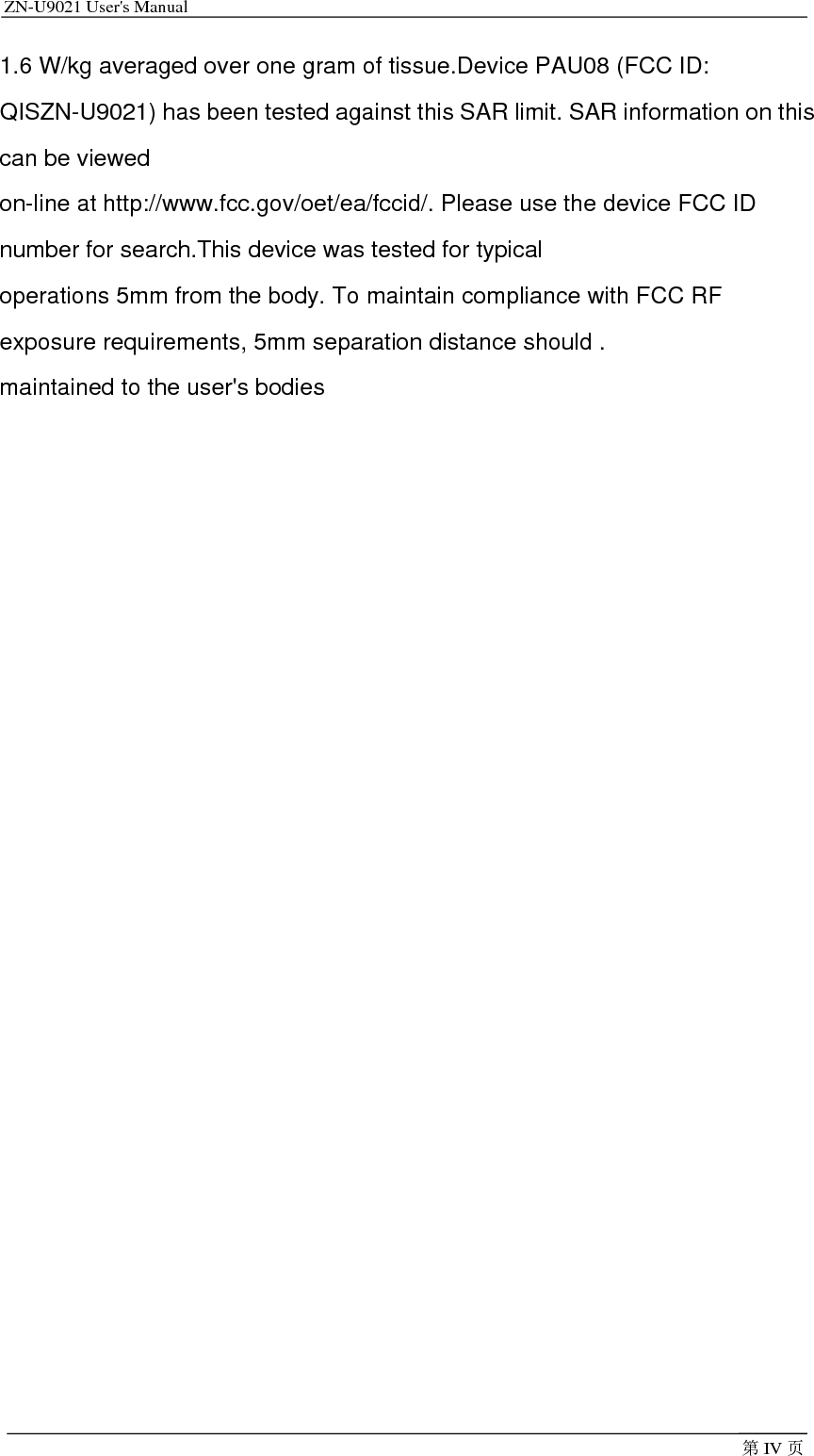 ZN-U9021 User&apos;s Manual                                         第IV 页1.6 W/kg averaged over one gram of tissue.Device PAU08 (FCC ID: QISZN-U9021) has been tested against this SAR limit. SAR information on this can be viewed on-line at http://www.fcc.gov/oet/ea/fccid/. Please use the device FCC ID number for search.This device was tested for typical operations 5mm from the body. To maintain compliance with FCC RF exposure requirements, 5mm separation distance should . maintained to the user&apos;s bodies   