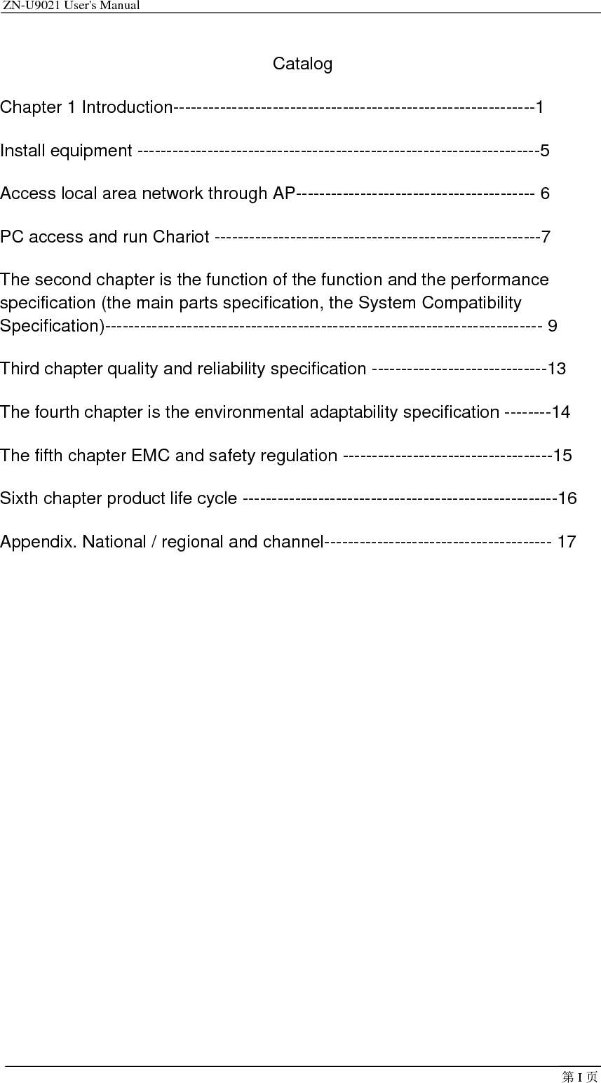 ZN-U9021 User&apos;s Manual                                         第I页Catalog Chapter 1 Introduction--------------------------------------------------------------1 Install equipment ---------------------------------------------------------------------5 Access local area network through AP----------------------------------------- 6 PC access and run Chariot --------------------------------------------------------7 The second chapter is the function of the function and the performance specification (the main parts specification, the System Compatibility Specification)--------------------------------------------------------------------------- 9 Third chapter quality and reliability specification ------------------------------13 The fourth chapter is the environmental adaptability specification --------14 The fifth chapter EMC and safety regulation ------------------------------------15 Sixth chapter product life cycle ------------------------------------------------------16 Appendix. National / regional and channel--------------------------------------- 17  