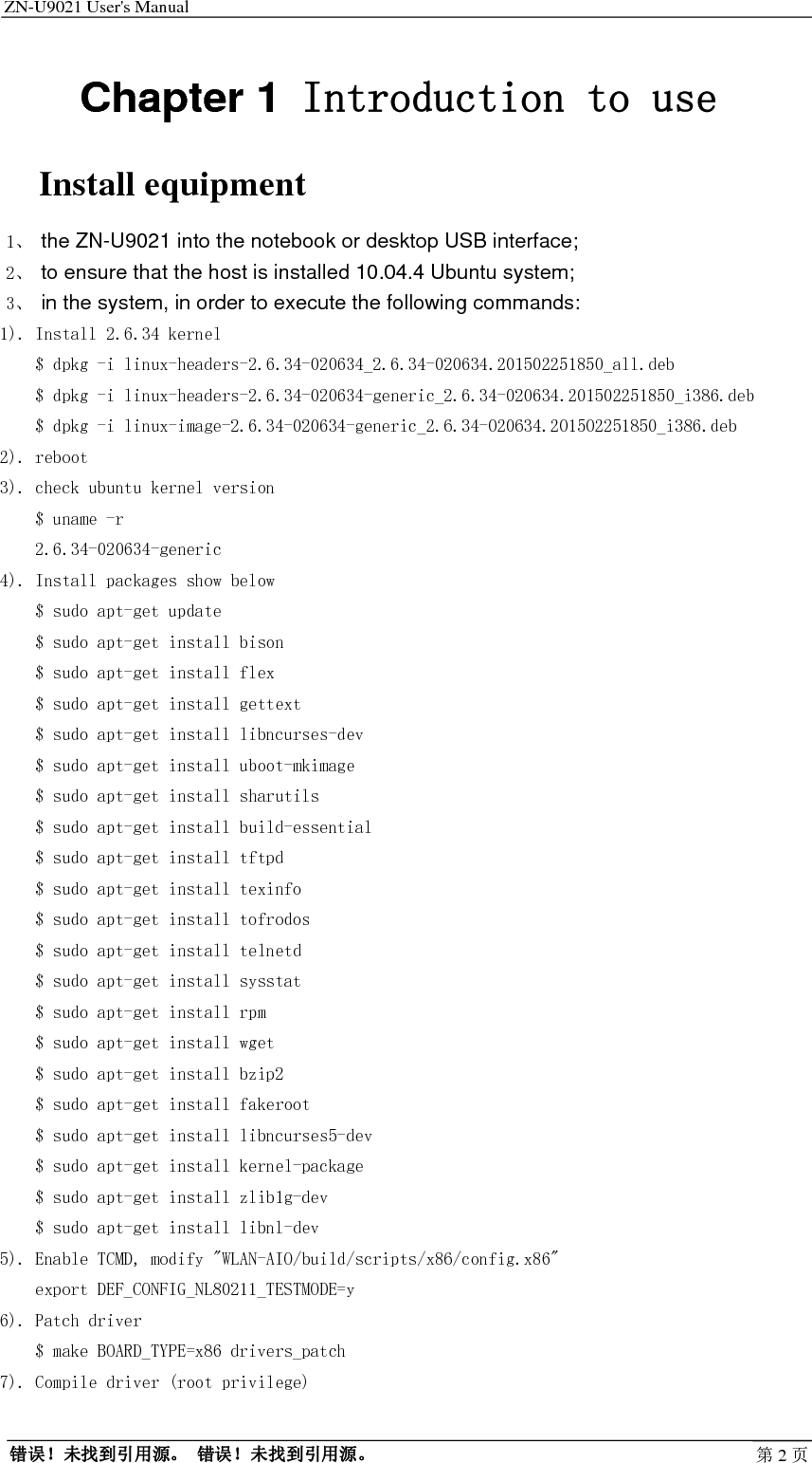 ZN-U9021 User&apos;s Manual                                        错误！未找到引用源。 错误！未找到引用源。 第2页Chapter 1 Introduction to use Install equipment 1、 the ZN-U9021 into the notebook or desktop USB interface; 2、 to ensure that the host is installed 10.04.4 Ubuntu system; 3、 in the system, in order to execute the following commands: 1). Install 2.6.34 kernel     $ dpkg -i linux-headers-2.6.34-020634_2.6.34-020634.201502251850_all.deb     $ dpkg -i linux-headers-2.6.34-020634-generic_2.6.34-020634.201502251850_i386.deb     $ dpkg -i linux-image-2.6.34-020634-generic_2.6.34-020634.201502251850_i386.deb 2). reboot 3). check ubuntu kernel version     $ uname -r     2.6.34-020634-generic 4). Install packages show below     $ sudo apt-get update     $ sudo apt-get install bison     $ sudo apt-get install flex     $ sudo apt-get install gettext     $ sudo apt-get install libncurses-dev     $ sudo apt-get install uboot-mkimage     $ sudo apt-get install sharutils     $ sudo apt-get install build-essential     $ sudo apt-get install tftpd     $ sudo apt-get install texinfo     $ sudo apt-get install tofrodos     $ sudo apt-get install telnetd     $ sudo apt-get install sysstat     $ sudo apt-get install rpm     $ sudo apt-get install wget     $ sudo apt-get install bzip2     $ sudo apt-get install fakeroot     $ sudo apt-get install libncurses5-dev     $ sudo apt-get install kernel-package     $ sudo apt-get install zlib1g-dev     $ sudo apt-get install libnl-dev 5). Enable TCMD, modify &quot;WLAN-AIO/build/scripts/x86/config.x86&quot;     export DEF_CONFIG_NL80211_TESTMODE=y 6). Patch driver     $ make BOARD_TYPE=x86 drivers_patch 7). Compile driver (root privilege)  