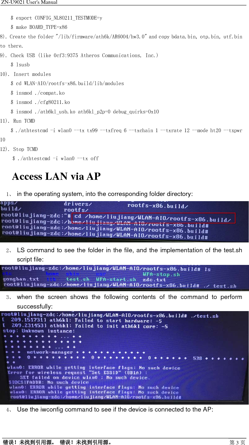 ZN-U9021 User&apos;s Manual                                        错误！未找到引用源。 错误！未找到引用源。 第3页    $ export CONFIG_NL80211_TESTMODE=y     $ make BOARD_TYPE=x86 8). Create the folder &quot;/lib/firmware/ath6k/AR6004/hw3.0&quot; and copy bdata.bin, otp.bin, utf.bin to there. 9). Check USB (like 0cf3:9375 Atheros Communications, Inc.)     $ lsusb 10). Insert modules     $ cd WLAN-AIO/rootfs-x86.build/lib/modules     $ insmod ./compat.ko      $ insmod ./cfg80211.ko     $ insmod ./ath6kl_usb.ko ath6kl_p2p=0 debug_quirks=0x10 11). Run TCMD     $ ./athtestcmd -i wlan0 --tx tx99 --txfreq 6 --txchain 1 --txrate 12 --mode ht20 --txpwr 10 12). Stop TCMD $ ./athtestcmd -i wlan0 --tx off Access LAN via AP 1、 in the operating system, into the corresponding folder directory:  2、 LS command to see the folder in the file, and the implementation of the test.sh script file:  3、 when the screen shows the following contents of the command to perform successfully:  4、 Use the iwconfig command to see if the device is connected to the AP: 