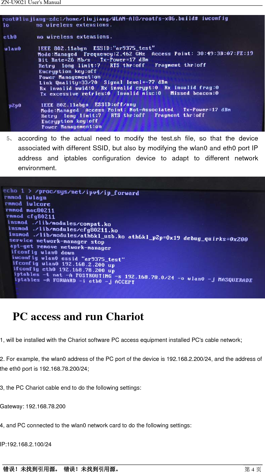 ZN-U9021 User&apos;s Manual                                        错误！未找到引用源。 错误！未找到引用源。 第4页 5、 according to the actual need to modify the test.sh file, so that the device associated with different SSID, but also by modifying the wlan0 and eth0 port IP address and iptables configuration device to adapt to different network environment.  PC access and run Chariot 1, will be installed with the Chariot software PC access equipment installed PC&apos;s cable network; 2. For example, the wlan0 address of the PC port of the device is 192.168.2.200/24, and the address of the eth0 port is 192.168.78.200/24; 3, the PC Chariot cable end to do the following settings: Gateway: 192.168.78.200 4, and PC connected to the wlan0 network card to do the following settings: IP:192.168.2.100/24 