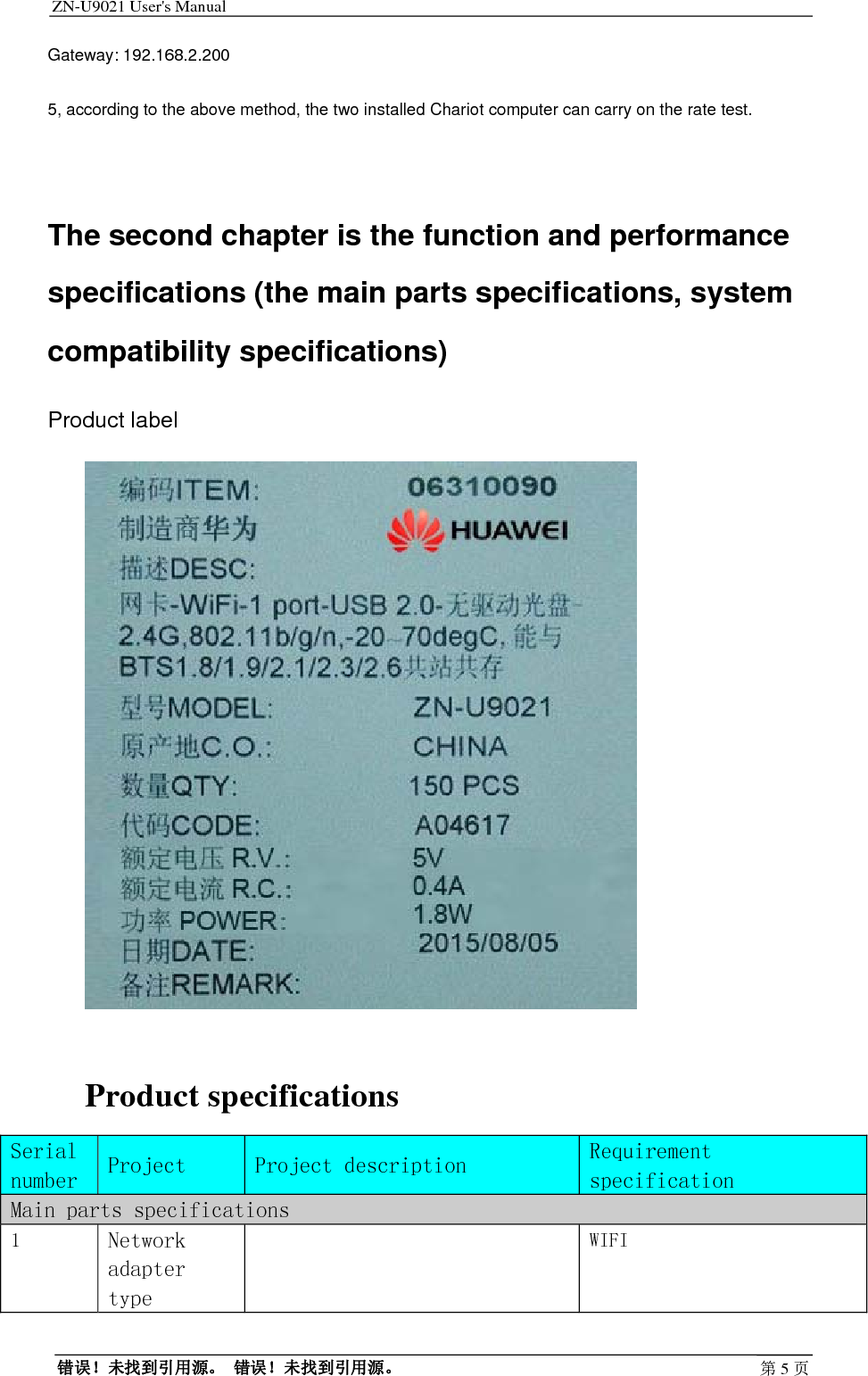 ZN-U9021 User&apos;s Manual                                        错误！未找到引用源。 错误！未找到引用源。 第5页Gateway: 192.168.2.200 5, according to the above method, the two installed Chariot computer can carry on the rate test.  The second chapter is the function and performance specifications (the main parts specifications, system compatibility specifications) Product label   Product specifications Serial number Project   Project description Requirement specification Main parts specifications 1  Network adapter type   WIFI 