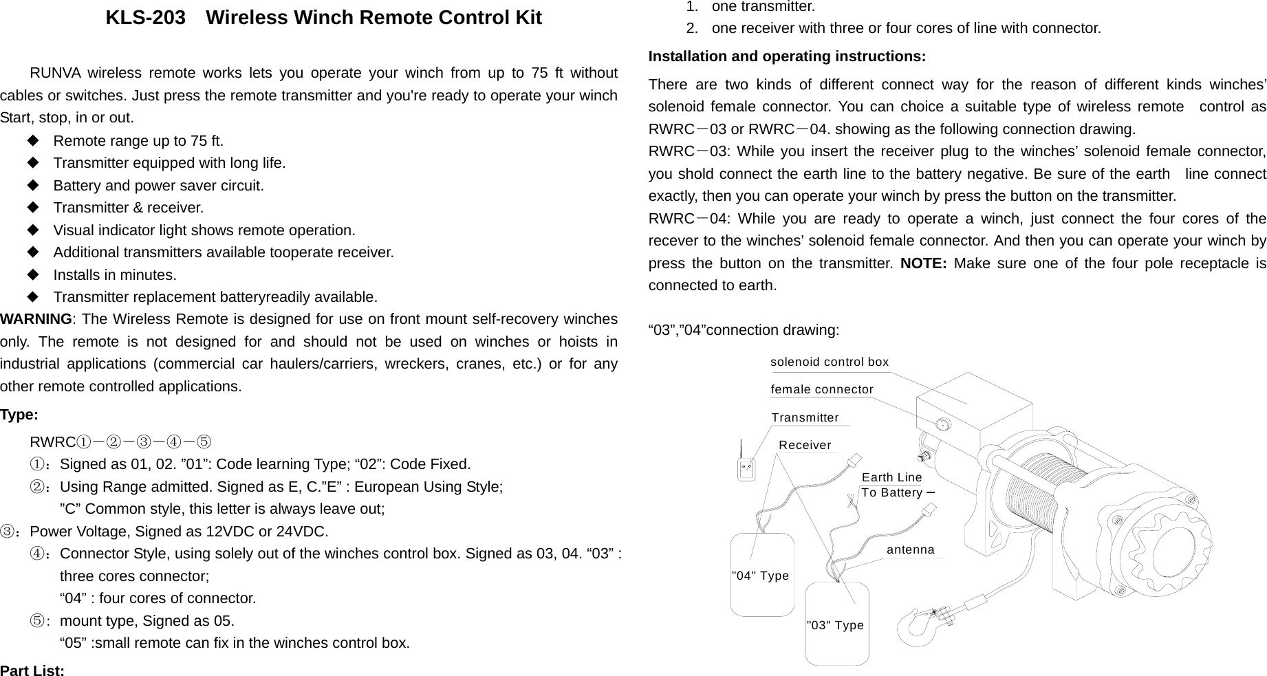   KLS-203    Wireless Winch Remote Control Kit  RUNVA wireless remote works lets you operate your winch from up to 75 ft without cables or switches. Just press the remote transmitter and you&apos;re ready to operate your winch Start, stop, in or out. ◆  Remote range up to 75 ft. ◆  Transmitter equipped with long life. ◆  Battery and power saver circuit. ◆  Transmitter &amp; receiver. ◆  Visual indicator light shows remote operation. ◆  Additional transmitters available tooperate receiver. ◆  Installs in minutes. ◆  Transmitter replacement batteryreadily available. WARNING: The Wireless Remote is designed for use on front mount self-recovery winches only. The remote is not designed for and should not be used on winches or hoists in industrial applications (commercial car haulers/carriers, wreckers, cranes, etc.) or for any other remote controlled applications. Type: RWRC①－②－③－④－⑤ ①：Signed as 01, 02. ”01”: Code learning Type; “02”: Code Fixed. ②：Using Range admitted. Signed as E, C.”E” : European Using Style; ”C” Common style, this letter is always leave out;   ③：Power Voltage, Signed as 12VDC or 24VDC. ④：Connector Style, using solely out of the winches control box. Signed as 03, 04. “03” : three cores connector;   “04” : four cores of connector. ⑤: mount type, Signed as 05. “05” :small remote can fix in the winches control box. Part List: 1. one transmitter. 2.  one receiver with three or four cores of line with connector. Installation and operating instructions: There are two kinds of different connect way for the reason of different kinds winches’ solenoid female connector. You can choice a suitable type of wireless remote  control as RWRC－03 or RWRC－04. showing as the following connection drawing. RWRC－03: While you insert the receiver plug to the winches’ solenoid female connector, you shold connect the earth line to the battery negative. Be sure of the earth  line connect exactly, then you can operate your winch by press the button on the transmitter. RWRC－04: While you are ready to operate a winch, just connect the four cores of the recever to the winches’ solenoid female connector. And then you can operate your winch by press the button on the transmitter. NOTE: Make sure one of the four pole receptacle is connected to earth.  “03”,”04”connection drawing: To Battery Earth Line&quot;03&quot; Type&quot;04&quot; TypeReceiverTransmitterfemale connectorsolenoid control boxantenna 