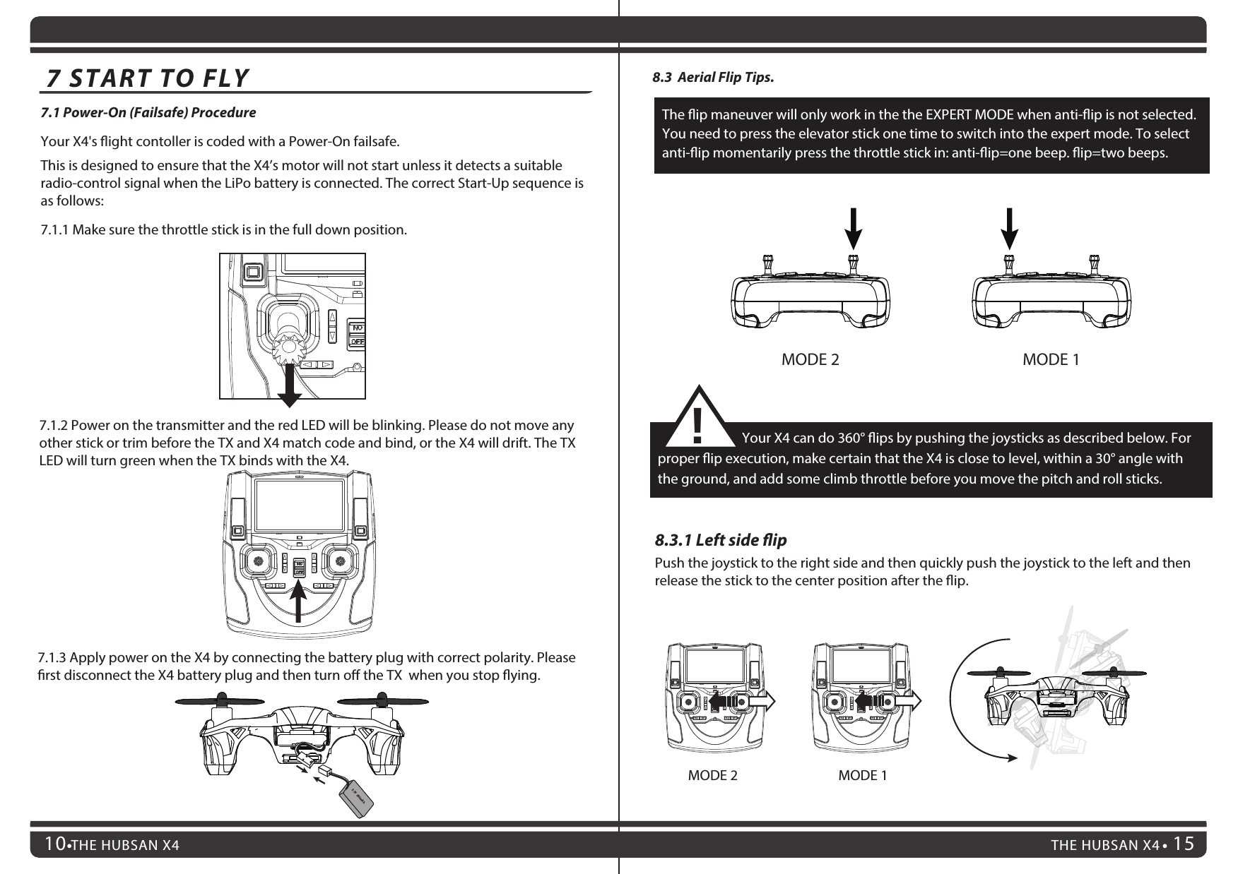 7.1.3 Apply power on the X4 by connecting the battery plug with correct polarity. Please rst disconnect the X4 battery plug and then turn o the TX  when you stop ying.THE HUBSAN X4 15THE HUBSAN X4107.1 Power-On (Failsafe) ProcedureYour X4&apos;s ight contoller is coded with a Power-On failsafe.This is designed to ensure that the X4’s motor will not start unless it detects a suitable radio-control signal when the LiPo battery is connected. The correct Start-Up sequence is as follows:7.1.1 Make sure the throttle stick is in the full down position.7.1.2 Power on the transmitter and the red LED will be blinking. Please do not move any other stick or trim before the TX and X4 match code and bind, or the X4 will drift. The TX LED will turn green when the TX binds with the X4.7 START TO FLYMODE 2 MODE 18.3  Aerial Flip Tips.8.3.1 Left side ipPush the joystick to the right side and then quickly push the joystick to the left and then release the stick to the center position after the ip.                           Your X4 can do 360° ips by pushing the joysticks as described below. For proper ip execution, make certain that the X4 is close to level, within a 30° angle with the ground, and add some climb throttle before you move the pitch and roll sticks.!The ip maneuver will only work in the the EXPERT MODE when anti-ip is not selected. You need to press the elevator stick one time to switch into the expert mode. To select anti-ip momentarily press the throttle stick in: anti-ip=one beep. ip=two beeps.MODE 2 MODE 13.7V  380mAh