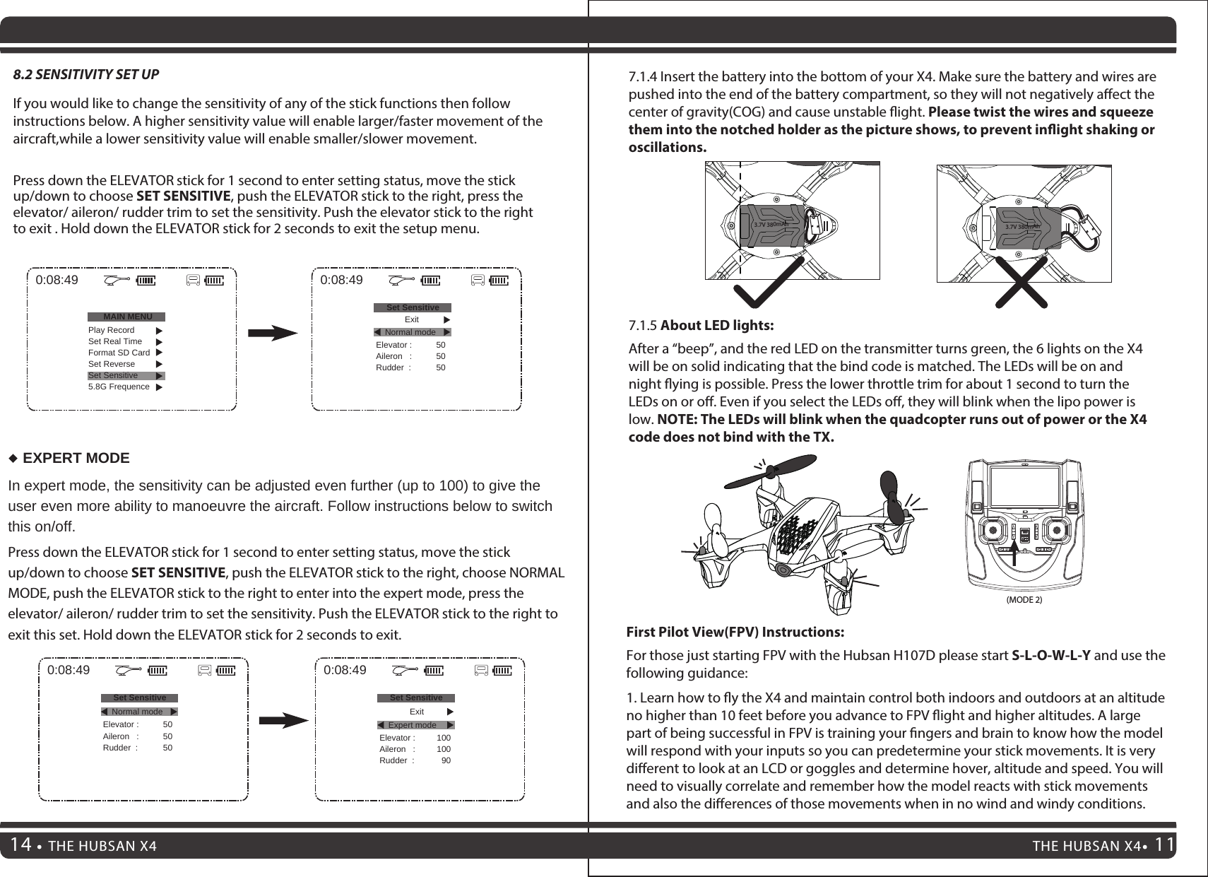 THE HUBSAN X4 11THE HUBSAN X4147.1.4 Insert the battery into the bottom of your X4. Make sure the battery and wires are pushed into the end of the battery compartment, so they will not negatively aect the center of gravity(COG) and cause unstable ight. Please twist the wires and squeeze them into the notched holder as the picture shows, to prevent inight shaking or oscillations.7.1.5 About LED lights:After a “beep”, and the red LED on the transmitter turns green, the 6 lights on the X4 will be on solid indicating that the bind code is matched. The LEDs will be on and night ying is possible. Press the lower throttle trim for about 1 second to turn the LEDs on or o. Even if you select the LEDs o, they will blink when the lipo power is low. NOTE: The LEDs will blink when the quadcopter runs out of power or the X4 code does not bind with the TX.3.7V 380mAh3.7V 380mAh(MODE 2)8.2 SENSITIVITY SET UPIf you would like to change the sensitivity of any of the stick functions then follow instructions below. A higher sensitivity value will enable larger/faster movement of the aircraft,while a lower sensitivity value will enable smaller/slower movement.Press down the ELEVATOR stick for 1 second to enter setting status, move the stick up/down to choose SET SENSITIVE, push the ELEVATOR stick to the right, press the elevator/ aileron/ rudder trim to set the sensitivity. Push the elevator stick to the right to exit . Hold down the ELEVATOR stick for 2 seconds to exit the setup menu.In expert mode, the sensitivity can be adjusted even further (up to 100) to give the user even more ability to manoeuvre the aircraft. Follow instructions below to switch this on/off.Press down the ELEVATOR stick for 1 second to enter setting status, move the stick up/down to choose SET SENSITIVE, push the ELEVATOR stick to the right, choose NORMAL MODE, push the ELEVATOR stick to the right to enter into the expert mode, press the elevator/ aileron/ rudder trim to set the sensitivity. Push the ELEVATOR stick to the right to exit this set. Hold down the ELEVATOR stick for 2 seconds to exit.EXPERT MODE0:08:49MAIN MENU0:08:49Set SensitiveElevator :Aileron   :Rudder  :505050Play RecordSet Real TimeFormat SD CardSet ReverseSet Sensitive5.8G FrequenceNormal mode0:08:49Set SensitiveElevator :Aileron   :Rudder  :505050Normal mode0:08:49Set SensitiveElevator :Aileron   :Rudder  :100100  90Expert modeExitExitFirst Pilot View(FPV) Instructions:For those just starting FPV with the Hubsan H107D please start S-L-O-W-L-Y and use the following guidance:1. Learn how to y the X4 and maintain control both indoors and outdoors at an altitude no higher than 10 feet before you advance to FPV ight and higher altitudes. A large part of being successful in FPV is training your ngers and brain to know how the model will respond with your inputs so you can predetermine your stick movements. It is very dierent to look at an LCD or goggles and determine hover, altitude and speed. You will need to visually correlate and remember how the model reacts with stick movements and also the dierences of those movements when in no wind and windy conditions.