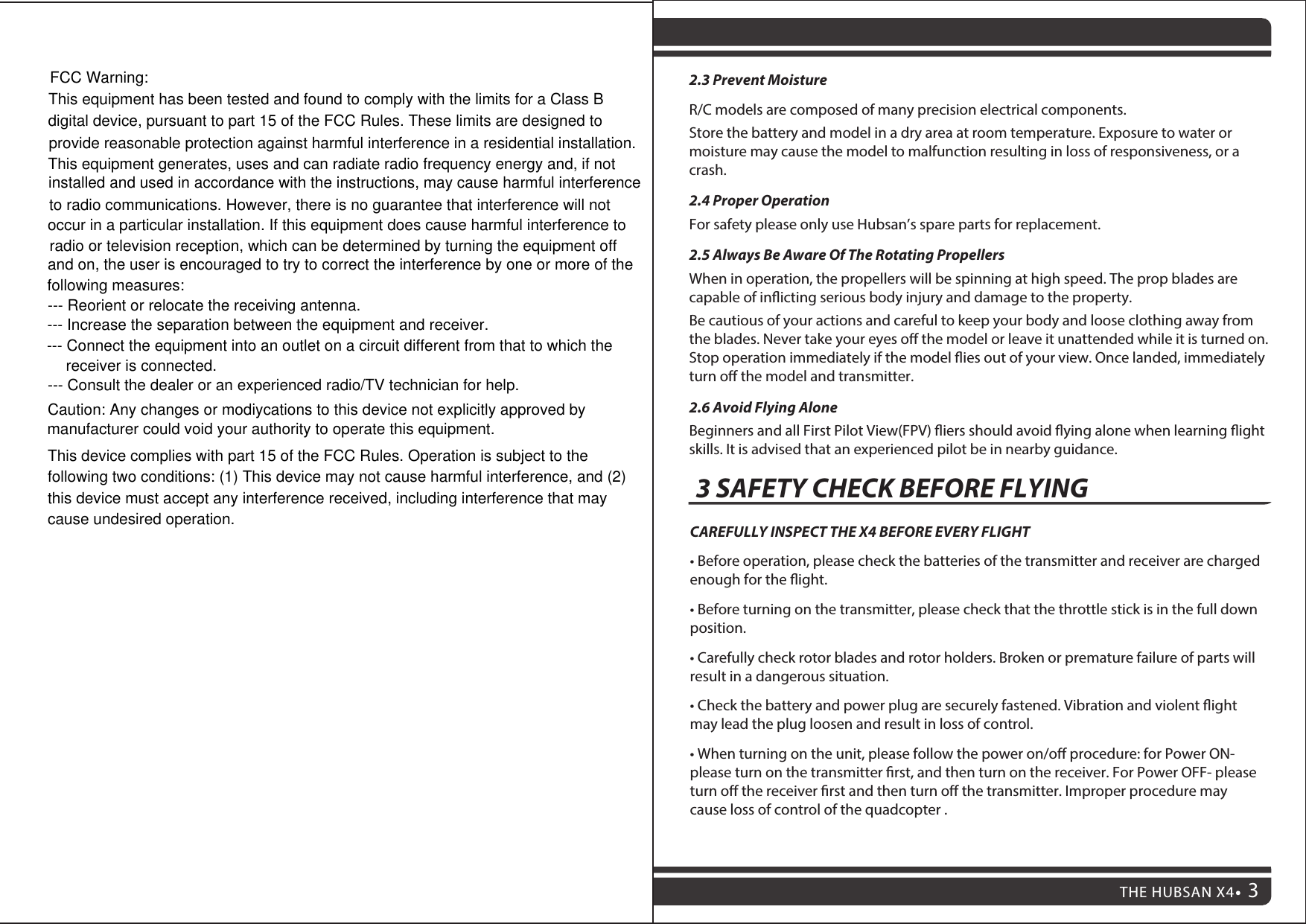2.3 Prevent MoistureR/C models are composed of many precision electrical components.Store the battery and model in a dry area at room temperature. Exposure to water or moisture may cause the model to malfunction resulting in loss of responsiveness, or a crash.2.4 Proper OperationFor safety please only use Hubsan’s spare parts for replacement. 2.5 Always Be Aware Of The Rotating PropellersWhen in operation, the propellers will be spinning at high speed. The prop blades are capable of inicting serious body injury and damage to the property. Be cautious of your actions and careful to keep your body and loose clothing away from the blades. Never take your eyes o the model or leave it unattended while it is turned on. Stop operation immediately if the model ies out of your view. Once landed, immediately turn o the model and transmitter.2.6 Avoid Flying AloneBeginners and all First Pilot View(FPV) iers should avoid ying alone when learning ight skills. It is advised that an experienced pilot be in nearby guidance.CAREFULLY INSPECT THE X4 BEFORE EVERY FLIGHT• Before operation, please check the batteries of the transmitter and receiver are charged enough for the ight.• Before turning on the transmitter, please check that the throttle stick is in the full down  position.• Carefully check rotor blades and rotor holders. Broken or premature failure of parts will result in a dangerous situation.• Check the battery and power plug are securely fastened. Vibration and violent ight may lead the plug loosen and result in loss of control.• When turning on the unit, please follow the power on/oﬀ procedure: for Power ON- please turn on the transmitter rst, and then turn on the receiver. For Power OFF- please turn o the receiver rst and then turn o the transmitter. Improper procedure may cause loss of control of the quadcopter .3 SAFETY CHECK BEFORE FLYINGTHE HUBSAN X4 3THE HUBSAN X422FCC Warning:This equipment has been tested and found to comply with the limits for a Class Bdigital device, pursuant to part 15 of the FCC Rules. These limits are designed toprovide reasonable protection against harmful interference in a residential installation.This equipment generates, uses and can radiate radio frequency energy and, if notinstalled and used in accordance with the instructions, may cause harmful interferenceto radio communications. However, there is no guarantee that interference will notoccur in a particular installation. If this equipment does cause harmful interference toradio or television reception, which can be determined by turning the equipment offand on, the user is encouraged to try to correct the interference by one or more of the following measures:--- Reorient or relocate the receiving antenna.--- Increase the separation between the equipment and receiver.--- Connect the equipment into an outlet on a circuit different from that to which the receiver is connected.--- Consult the dealer or an experienced radio/TV technician for help.Caution: Any changes or modiycations to this device not explicitly approved bymanufacturer could void your authority to operate this equipment.This device complies with part 15 of the FCC Rules. Operation is subject to thefollowing two conditions: (1) This device may not cause harmful interference, and (2)this device must accept any interference received, including interference that maycause undesired operation.