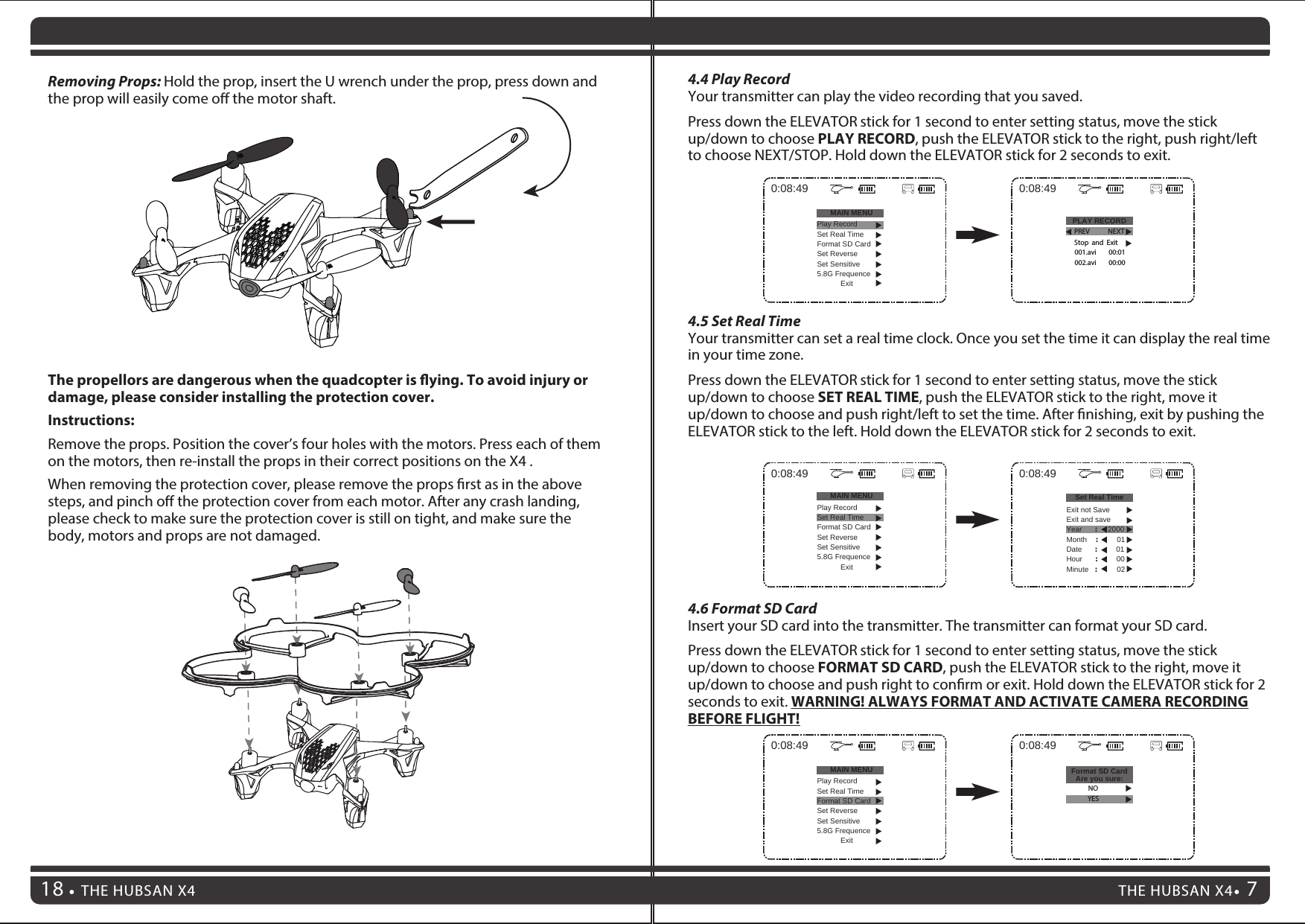 7THE HUBSAN X4 7THE HUBSAN X418Removing Props: Hold the prop, insert the U wrench under the prop, press down and the prop will easily come o the motor shaft.The propellors are dangerous when the quadcopter is ying. To avoid injury or damage, please consider installing the protection cover.Instructions:Remove the props. Position the cover’s four holes with the motors. Press each of them on the motors, then re-install the props in their correct positions on the X4 .When removing the protection cover, please remove the props rst as in the above steps, and pinch o the protection cover from each motor. After any crash landing, please check to make sure the protection cover is still on tight, and make sure the body, motors and props are not damaged.4.5 Set Real TimeYour transmitter can set a real time clock. Once you set the time it can display the real time in your time zone.Press down the ELEVATOR stick for 1 second to enter setting status, move the stick up/down to choose SET REAL TIME, push the ELEVATOR stick to the right, move it up/down to choose and push right/left to set the time. After nishing, exit by pushing the ELEVATOR stick to the left. Hold down the ELEVATOR stick for 2 seconds to exit.4.6 Format SD CardInsert your SD card into the transmitter. The transmitter can format your SD card.Press down the ELEVATOR stick for 1 second to enter setting status, move the stick up/down to choose FORMAT SD CARD, push the ELEVATOR stick to the right, move it up/down to choose and push right to conrm or exit. Hold down the ELEVATOR stick for 2 seconds to exit. WARNING! ALWAYS FORMAT AND ACTIVATE CAMERA RECORDING BEFORE FLIGHT!0:08:49MAIN MENUPlay RecordSet Real TimeFormat SD CardSet ReverseSet Sensitive5.8G FrequenceExit0:08:49Set Real TimeExit not SaveExit and saveYear      :     2000Month    :         01Date      :         01Hour      :         00Minute   :        020:08:49MAIN MENUPlay RecordSet Real TimeFormat SD CardSet ReverseSet Sensitive5.8G FrequenceExit0:08:49Format SD CardAre you sure:NOYES4.4 Play RecordYour transmitter can play the video recording that you saved.Press down the ELEVATOR stick for 1 second to enter setting status, move the stick up/down to choose PLAY RECORD, push the ELEVATOR stick to the right, push right/left to choose NEXT/STOP. Hold down the ELEVATOR stick for 2 seconds to exit.0:08:49MAIN MENU PLAY RECORDPlay RecordSet Real TimeFormat SD CardSet ReverseSet Sensitive5.8G FrequenceExit0:08:49PREV NEXT001.avi        00:01Stop  and  Exit002.avi        00:00