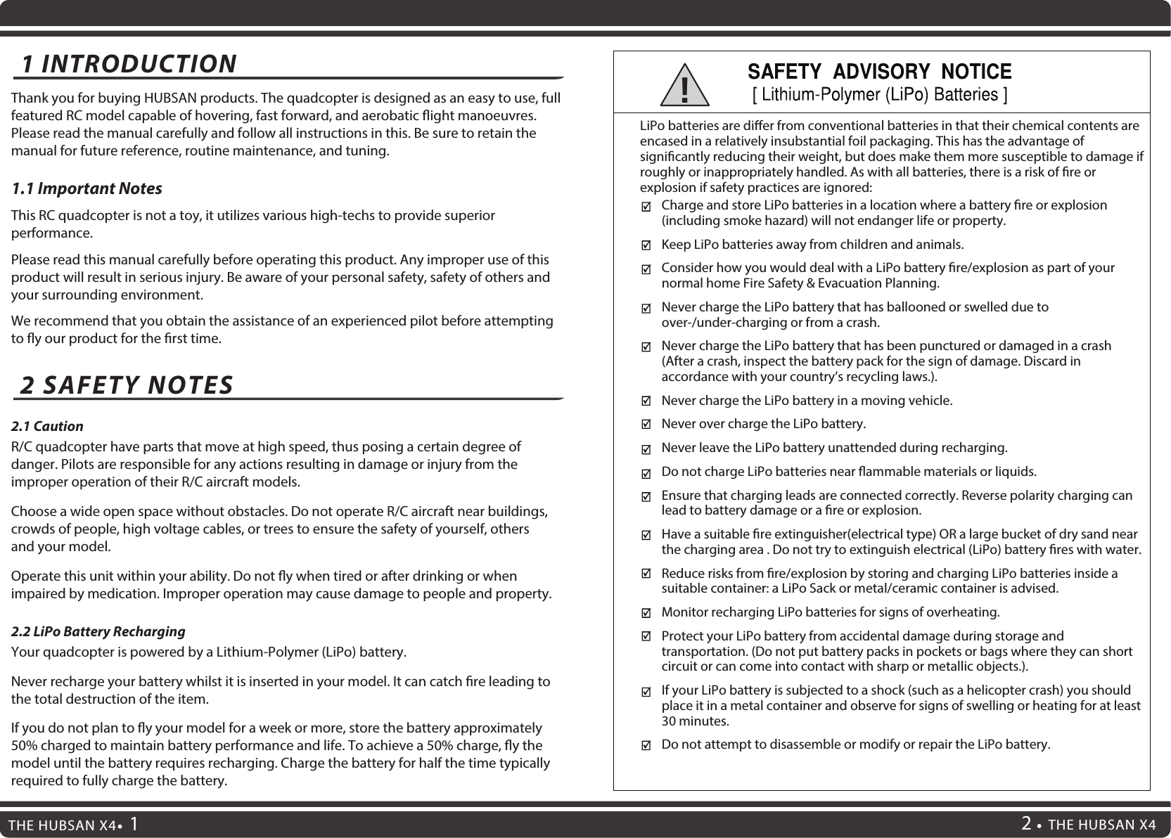 1 INTRODUCTION Thank you for buying HUBSAN products. The quadcopter is designed as an easy to use, full featured RC model capable of hovering, fast forward, and aerobatic ight manoeuvres. Please read the manual carefully and follow all instructions in this. Be sure to retain the manual for future reference, routine maintenance, and tuning.1.1 Important Notes This RC quadcopter is not a toy, it utilizes various high-techs to provide superior performance. Please read this manual carefully before operating this product. Any improper use of this product will result in serious injury. Be aware of your personal safety, safety of others and your surrounding environment.We recommend that you obtain the assistance of an experienced pilot before attempting to y our product for the rst time.2.1 CautionR/C quadcopter have parts that move at high speed, thus posing a certain degree of danger. Pilots are responsible for any actions resulting in damage or injury from the improper operation of their R/C aircraft models.Choose a wide open space without obstacles. Do not operate R/C aircraft near buildings, crowds of people, high voltage cables, or trees to ensure the safety of yourself, others and your model.Operate this unit within your ability. Do not y when tired or after drinking or when impaired by medication. Improper operation may cause damage to people and property.2.2 LiPo Battery RechargingYour quadcopter is powered by a Lithium-Polymer (LiPo) battery.Never recharge your battery whilst it is inserted in your model. It can catch re leading to the total destruction of the item.If you do not plan to y your model for a week or more, store the battery approximately 50% charged to maintain battery performance and life. To achieve a 50% charge, y the model until the battery requires recharging. Charge the battery for half the time typically required to fully charge the battery.2 SAFETY NOTES Charge and store LiPo batteries in a location where a battery re or explosion (including smoke hazard) will not endanger life or property.Keep LiPo batteries away from children and animals.Consider how you would deal with a LiPo battery re/explosion as part of your normal home Fire Safety &amp; Evacuation Planning.Never charge the LiPo battery that has ballooned or swelled due to over-/under-charging or from a crash.Never charge the LiPo battery that has been punctured or damaged in a crash (After a crash, inspect the battery pack for the sign of damage. Discard in accordance with your country’s recycling laws.).Never charge the LiPo battery in a moving vehicle.Never over charge the LiPo battery.Never leave the LiPo battery unattended during recharging.Do not charge LiPo batteries near ammable materials or liquids.Ensure that charging leads are connected correctly. Reverse polarity charging can lead to battery damage or a re or explosion. Have a suitable re extinguisher(electrical type) OR a large bucket of dry sand near the charging area . Do not try to extinguish electrical (LiPo) battery res with water.Reduce risks from re/explosion by storing and charging LiPo batteries inside a suitable container: a LiPo Sack or metal/ceramic container is advised.Monitor recharging LiPo batteries for signs of overheating.Protect your LiPo battery from accidental damage during storage and transportation. (Do not put battery packs in pockets or bags where they can short circuit or can come into contact with sharp or metallic objects.).If your LiPo battery is subjected to a shock (such as a helicopter crash) you should place it in a metal container and observe for signs of swelling or heating for at least 30 minutes.Do not attempt to disassemble or modify or repair the LiPo battery.LiPo batteries are dier from conventional batteries in that their chemical contents are encased in a relatively insubstantial foil packaging. This has the advantage of signicantly reducing their weight, but does make them more susceptible to damage if roughly or inappropriately handled. As with all batteries, there is a risk of re or explosion if safety practices are ignored:!THE HUBSAN X42THE HUBSAN X4 1