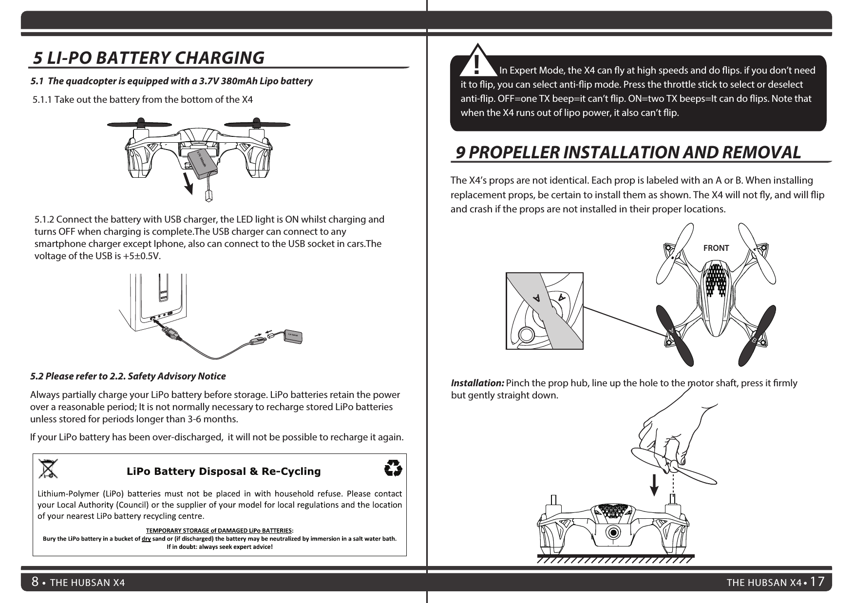 89THE HUBSAN X4 17THE HUBSAN X48                  In Expert Mode, the X4 can y at high speeds and do ips. if you don’t need it to ip, you can select anti-ip mode. Press the throttle stick to select or deselect anti-ip. OFF=one TX beep=it can’t ip. ON=two TX beeps=It can do ips. Note that when the X4 runs out of lipo power, it also can’t ip.!The X4’s props are not identical. Each prop is labeled with an A or B. When installing replacement props, be certain to install them as shown. The X4 will not y, and will ip and crash if the props are not installed in their proper locations.FRONTInstallation: Pinch the prop hub, line up the hole to the motor shaft, press it rmly but gently straight down.9 PROPELLER INSTALLATION AND REMOVALAB5.2 Please refer to 2.2. Safety Advisory NoticeAlways partially charge your LiPo battery before storage. LiPo batteries retain the power over a reasonable period; It is not normally necessary to recharge stored LiPo batteries unless stored for periods longer than 3-6 months.If your LiPo battery has been over-discharged,  it will not be possible to recharge it again.5.1  The quadcopter is equipped with a 3.7V 380mAh Lipo battery 5.1.1 Take out the battery from the bottom of the X43.7V  240mAh5.1.2 Connect the battery with USB charger, the LED light is ON whilst charging and turns OFF when charging is complete.The USB charger can connect to any smartphone charger except Iphone, also can connect to the USB socket in cars.The voltage of the USB is +5±0.5V.5 LI-PO BATTERY CHARGING  3.7V  380mAh