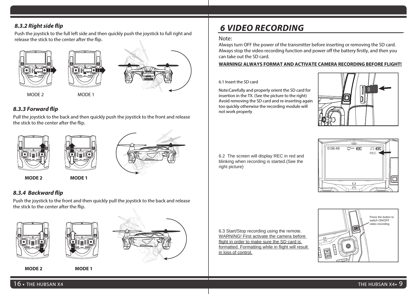 8.3.3 Forward ipPull the joystick to the back and then quickly push the joystick to the front and release the stick to the center after the ip.8.3.4  Backward ipPush the joystick to the front and then quickly pull the joystick to the back and release the stick to the center after the ip.THE HUBSAN X4 9THE HUBSAN X4166 VIDEO RECORDING8.3.2 Right side ipPush the joystick to the full left side and then quickly push the joystick to full right and release the stick to the center after the ip.MODE 2 MODE 1MODE 2 MODE 1MODE 2 MODE 16.3 Start/Stop recording using the remote.WARNING! First activate the camera before flight in order to make sure the SD card is formatted. Formatting while in flight will result in loss of control.6.1 Insert the SD cardNote:Always turn OFF the power of the transmitter before inserting or removing the SD card.Always stop the video recording function and power o the battery rstly, and then you can take out the SD card.WARNING! ALWAYS FORMAT AND ACTIVATE CAMERA RECORDING BEFORE FLIGHT!Note:Carefully and properly orient the SD card for insertion in the TX. (See the picture to the right) Avoid removing the SD card and re-inserting again too quickly otherwise the recording module will not work properly6.2  The screen will display REC in red and blinking when recording is started.(See the right picture)Press the button to switch ON/OFF video recording  0:08:49RECSD