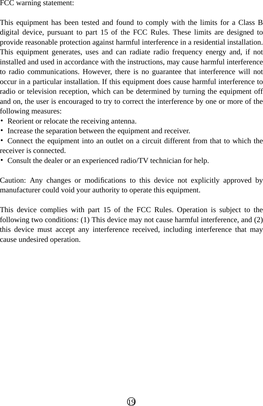   FCC warning statement:  This equipment has been tested and found to comply with the limits for a Class B digital device, pursuant to part 15 of the FCC Rules. These limits are designed to provide reasonable protection against harmful interference in a residential installation. This equipment generates, uses and can radiate radio frequency energy and, if not installed and used in accordance with the instructions, may cause harmful interference to radio communications. However, there is no guarantee that interference will not occur in a particular installation. If this equipment does cause harmful interference to radio or television reception, which can be determined by turning the equipment off and on, the user is encouraged to try to correct the interference by one or more of the following measures: •  Reorient or relocate the receiving antenna. •  Increase the separation between the equipment and receiver. • Connect the equipment into an outlet on a circuit different from that to which the receiver is connected. •  Consult the dealer or an experienced radio/TV technician for help.  Caution: Any changes or modiﬁcations to this device not explicitly approved by manufacturer could void your authority to operate this equipment.  This device complies with part 15 of the FCC Rules. Operation is subject to the following two conditions: (1) This device may not cause harmful interference, and (2) this device must accept any interference received, including interference that may cause undesired operation.                ○19  