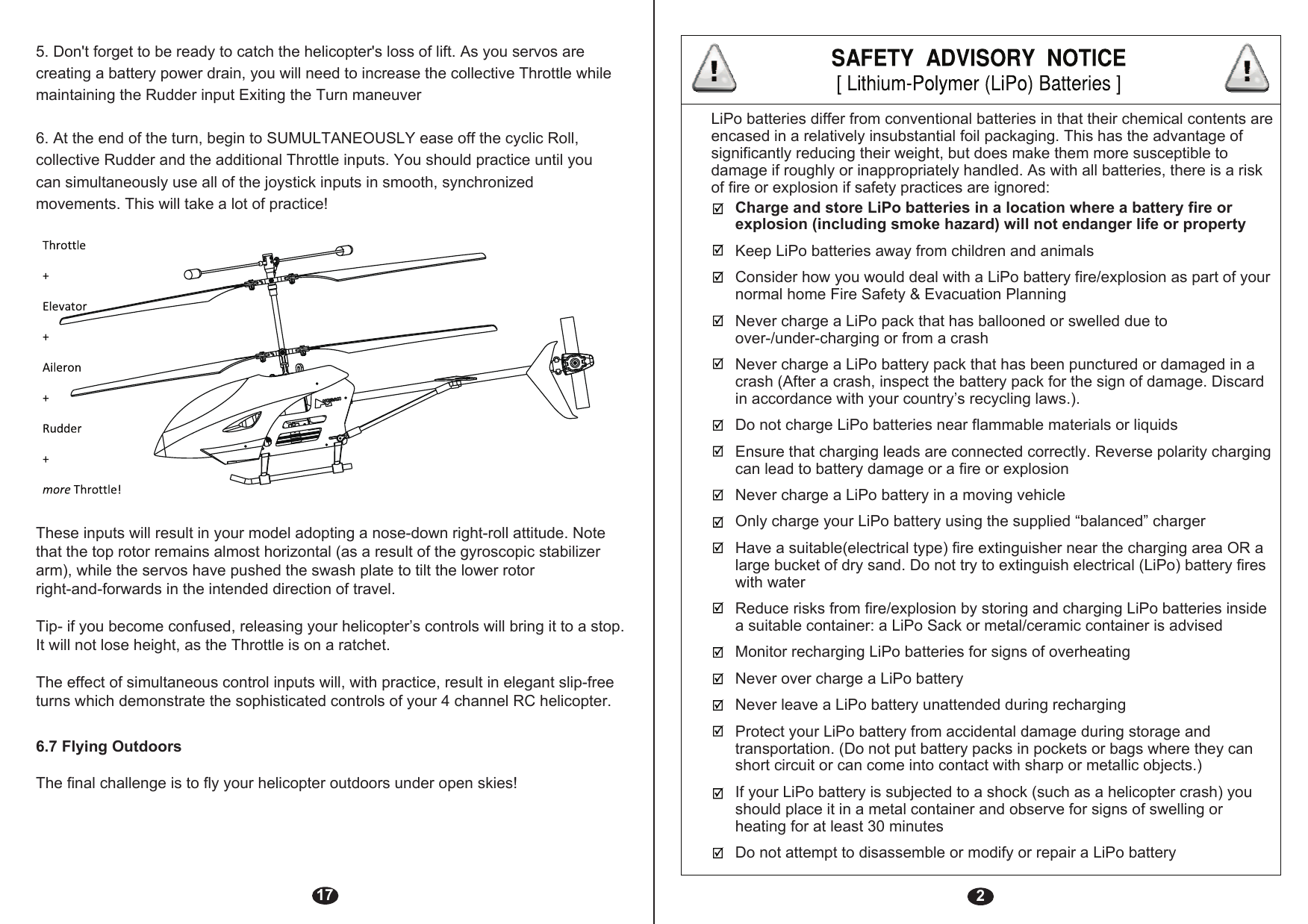 2Charge and store LiPo batteries in a location where a battery fire or explosion (including smoke hazard) will not endanger life or propertyKeep LiPo batteries away from children and animalsConsider how you would deal with a LiPo battery fire/explosion as part of your normal home Fire Safety &amp; Evacuation PlanningNever charge a LiPo pack that has ballooned or swelled due to over-/under-charging or from a crashNever charge a LiPo battery pack that has been punctured or damaged in a crash (After a crash, inspect the battery pack for the sign of damage. Discard in accordance with your country’s recycling laws.).Do not charge LiPo batteries near flammable materials or liquidsEnsure that charging leads are connected correctly. Reverse polarity charging can lead to battery damage or a fire or explosion Never charge a LiPo battery in a moving vehicleOnly charge your LiPo battery using the supplied “balanced” chargerHave a suitable(electrical type) fire extinguisher near the charging area OR a large bucket of dry sand. Do not try to extinguish electrical (LiPo) battery fires with waterReduce risks from fire/explosion by storing and charging LiPo batteries inside a suitable container: a LiPo Sack or metal/ceramic container is advisedMonitor recharging LiPo batteries for signs of overheatingNever over charge a LiPo batteryNever leave a LiPo battery unattended during rechargingProtect your LiPo battery from accidental damage during storage and transportation. (Do not put battery packs in pockets or bags where they can short circuit or can come into contact with sharp or metallic objects.)If your LiPo battery is subjected to a shock (such as a helicopter crash) you should place it in a metal container and observe for signs of swelling or heating for at least 30 minutesDo not attempt to disassemble or modify or repair a LiPo batteryLiPo batteries differ from conventional batteries in that their chemical contents are encased in a relatively insubstantial foil packaging. This has the advantage of significantly reducing their weight, but does make them more susceptible to damage if roughly or inappropriately handled. As with all batteries, there is a risk of fire or explosion if safety practices are ignored:175. Don&apos;t forget to be ready to catch the helicopter&apos;s loss of lift. As you servos are creating a battery power drain, you will need to increase the collective Throttle while maintaining the Rudder input Exiting the Turn maneuver6. At the end of the turn, begin to SUMULTANEOUSLY ease off the cyclic Roll, collective Rudder and the additional Throttle inputs. You should practice until you can simultaneously use all of the joystick inputs in smooth, synchronizedmovements. This will take a lot of practice!6.7 Flying OutdoorsThese inputs will result in your model adopting a nose-down right-roll attitude. Note that the top rotor remains almost horizontal (as a result of the gyroscopic stabilizer arm), while the servos have pushed the swash plate to tilt the lower rotor right-and-forwards in the intended direction of travel.Tip- if you become confused, releasing your helicopter’s controls will bring it to a stop. It will not lose height, as the Throttle is on a ratchet.The effect of simultaneous control inputs will, with practice, result in elegant slip-free turns which demonstrate the sophisticated controls of your 4 channel RC helicopter.The final challenge is to fly your helicopter outdoors under open skies!