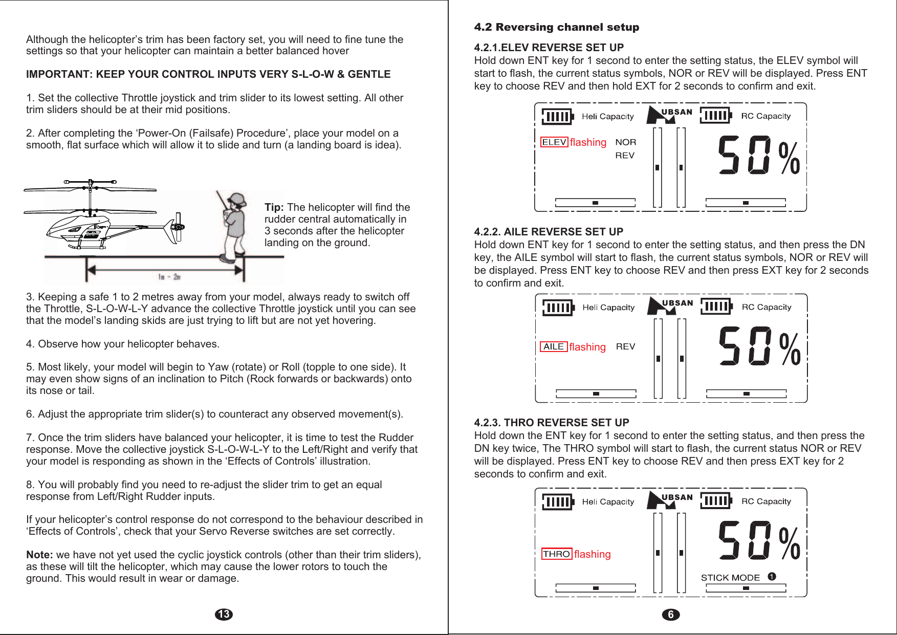 64.2 Reversing channel setup 4.2.1.ELEV REVERSE SET UPHold down ENT key for 1 second to enter the setting status, the ELEV symbol will start to flash, the current status symbols, NOR or REV will be displayed. Press ENT key to choose REV and then hold EXT for 2 seconds to confirm and exit.flashing4.2.2. AILE REVERSE SET UPHold down ENT key for 1 second to enter the setting status, and then press the DN key, the AILE symbol will start to flash, the current status symbols, NOR or REV will be displayed. Press ENT key to choose REV and then press EXT key for 2 seconds to confirm and exit.flashing4.2.3. THRO REVERSE SET UPHold down the ENT key for 1 second to enter the setting status, and then press the DN key twice, The THRO symbol will start to flash, the current status NOR or REV will be displayed. Press ENT key to choose REV and then press EXT key for 2 seconds to confirm and exit.flashing13Although the helicopter’s trim has been factory set, you will need to fine tune the settings so that your helicopter can maintain a better balanced hoverIMPORTANT: KEEP YOUR CONTROL INPUTS VERY S-L-O-W &amp; GENTLE1. Set the collective Throttle joystick and trim slider to its lowest setting. All other trim sliders should be at their mid positions.2. After completing the ‘Power-On (Failsafe) Procedure’, place your model on a smooth, flat surface which will allow it to slide and turn (a landing board is idea).Tip: The helicopter will find the rudder central automatically in 3 seconds after the helicopter landing on the ground.3. Keeping a safe 1 to 2 metres away from your model, always ready to switch off the Throttle, S-L-O-W-L-Y advance the collective Throttle joystick until you can see that the model’s landing skids are just trying to lift but are not yet hovering.4. Observe how your helicopter behaves.5. Most likely, your model will begin to Yaw (rotate) or Roll (topple to one side). It may even show signs of an inclination to Pitch (Rock forwards or backwards) onto its nose or tail.6. Adjust the appropriate trim slider(s) to counteract any observed movement(s). 7. Once the trim sliders have balanced your helicopter, it is time to test the Rudder response. Move the collective joystick S-L-O-W-L-Y to the Left/Right and verify that your model is responding as shown in the ‘Effects of Controls’ illustration.8. You will probably find you need to re-adjust the slider trim to get an equal response from Left/Right Rudder inputs.If your helicopter’s control response do not correspond to the behaviour described in ‘Effects of Controls’, check that your Servo Reverse switches are set correctly.Note: we have not yet used the cyclic joystick controls (other than their trim sliders), as these will tilt the helicopter, which may cause the lower rotors to touch the ground. This would result in wear or damage. 