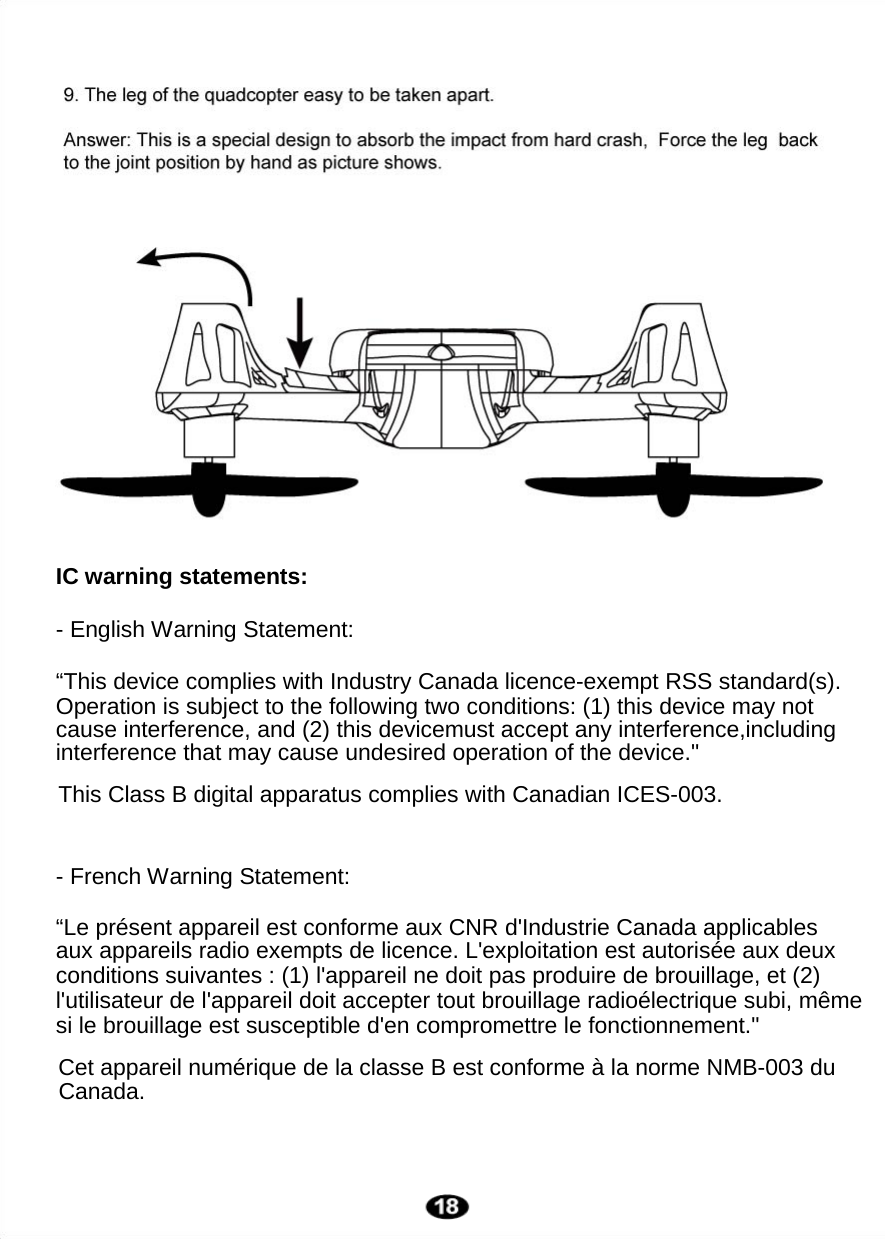  IC warning statements:  - English Warning Statement:   “This device complies with Industry Canada licence-exempt RSS standard(s).     - French Warning Statement:  Operation is subject to the following two conditions: (1) this device may not cause interference, and (2) this devicemust accept any interference,includinginterference that may cause undesired operation of the device.&quot; “Le présent appareil est conforme aux CNR d&apos;Industrie Canada applicablesaux appareils radio exempts de licence. L&apos;exploitation est autorisée aux deuxconditions suivantes : (1) l&apos;appareil ne doit pas produire de brouillage, et (2)l&apos;utilisateur de l&apos;appareil doit accepter tout brouillage radioélectrique subi, même si le brouillage est susceptible d&apos;en compromettre le fonctionnement.&quot; This Class B digital apparatus complies with Canadian ICES-003.Cet appareil numérique de la classe B est conforme à la norme NMB-003 du Canada.