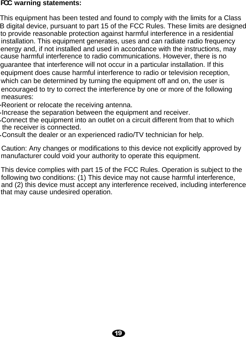 guarantee that interference will not occur in a particular installation. If this equipment does cause harmful interference to radio or television reception, which can be determined by turning the equipment off and on, the user is encouraged to try to correct the interference by one or more of the following measures:Reorient or relocate the receiving antenna.Increase the separation between the equipment and receiver.Consult the dealer or an experienced radio/TV technician for help.....Connect the equipment into an outlet on a circuit different from that to which the receiver is connected.Caution: Any changes or modifications to this device not explicitly approved by manufacturer could void your authority to operate this equipment.This device complies with part 15 of the FCC Rules. Operation is subject to the following two conditions: (1) This device may not cause harmful interference, and (2) this device must accept any interference received, including interference that may cause undesired operation.cause harmful interference to radio communications. However, there is no installation. This equipment generates, uses and can radiate radio frequency energy and, if not installed and used in accordance with the instructions, may This equipment has been tested and found to comply with the limits for a Class  B digital device, pursuant to part 15 of the FCC Rules. These limits are designed to provide reasonable protection against harmful interference in a residential FCC warning statements: