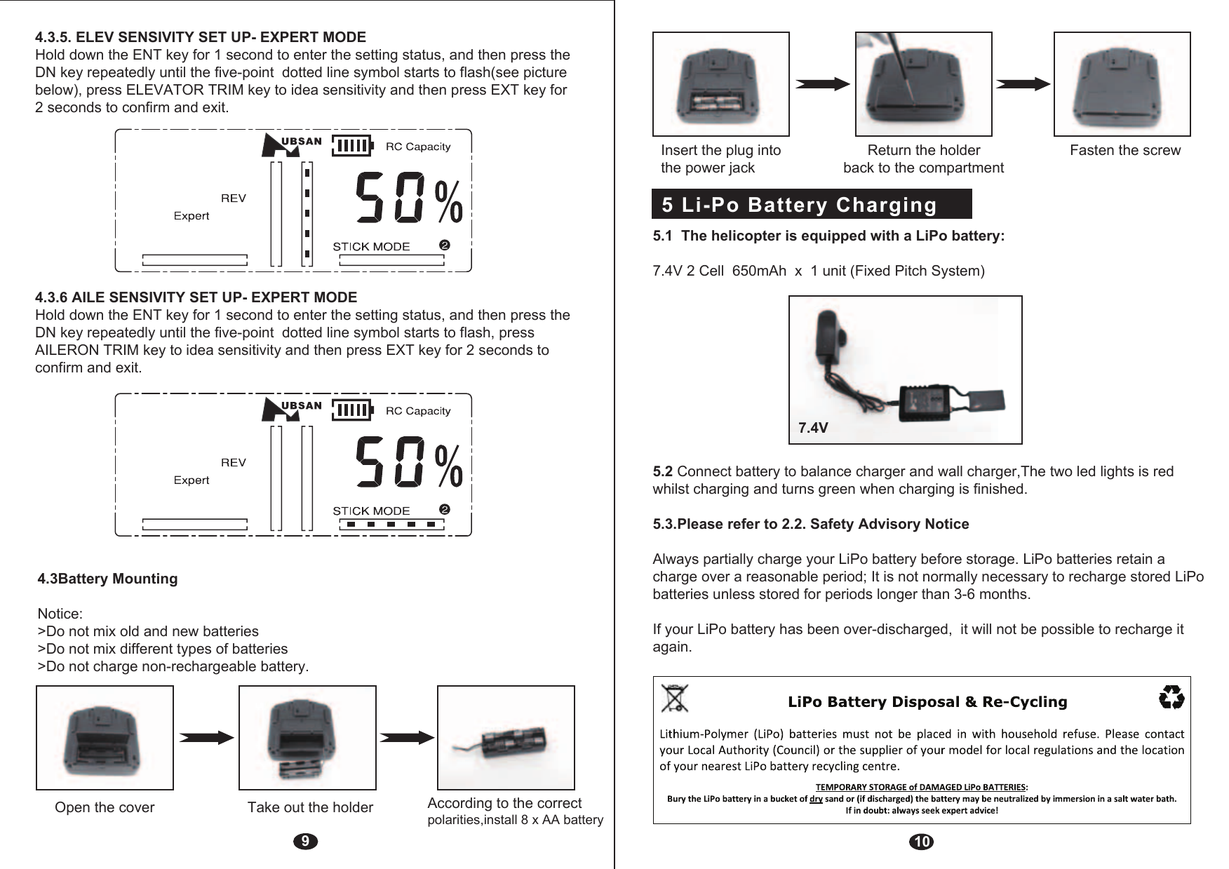 94.3Battery MountingNotice: &gt;Do not mix old and new batteries&gt;Do not mix different types of batteries&gt;Do not charge non-rechargeable battery.Open the cover Take out the holder  According to the correct polarities,install 8 x AA battery 4.3.5. ELEV SENSIVITY SET UP- EXPERT MODEHold down the ENT key for 1 second to enter the setting status, and then press the DN key repeatedly until the five-point  dotted line symbol starts to flash(see picture below), press ELEVATOR TRIM key to idea sensitivity and then press EXT key for 2 seconds to confirm and exit.4.3.6 AILE SENSIVITY SET UP- EXPERT MODEHold down the ENT key for 1 second to enter the setting status, and then press the DN key repeatedly until the five-point  dotted line symbol starts to flash, press AILERON TRIM key to idea sensitivity and then press EXT key for 2 seconds to confirm and exit.5 Li-Po Battery Charging  10Insert the plug into               Return the holder             Fasten the screw the power jack                     back to the compartment5.1  The helicopter is equipped with a LiPo battery: 7.4V 2 Cell  650mAh  x  1 unit (Fixed Pitch System)5.2 Connect battery to balance charger and wall charger,The two led lights is red whilst charging and turns green when charging is finished.5.3.Please refer to 2.2. Safety Advisory NoticeAlways partially charge your LiPo battery before storage. LiPo batteries retain a charge over a reasonable period; It is not normally necessary to recharge stored LiPo batteries unless stored for periods longer than 3-6 months.If your LiPo battery has been over-discharged,  it will not be possible to recharge it again.7.4V