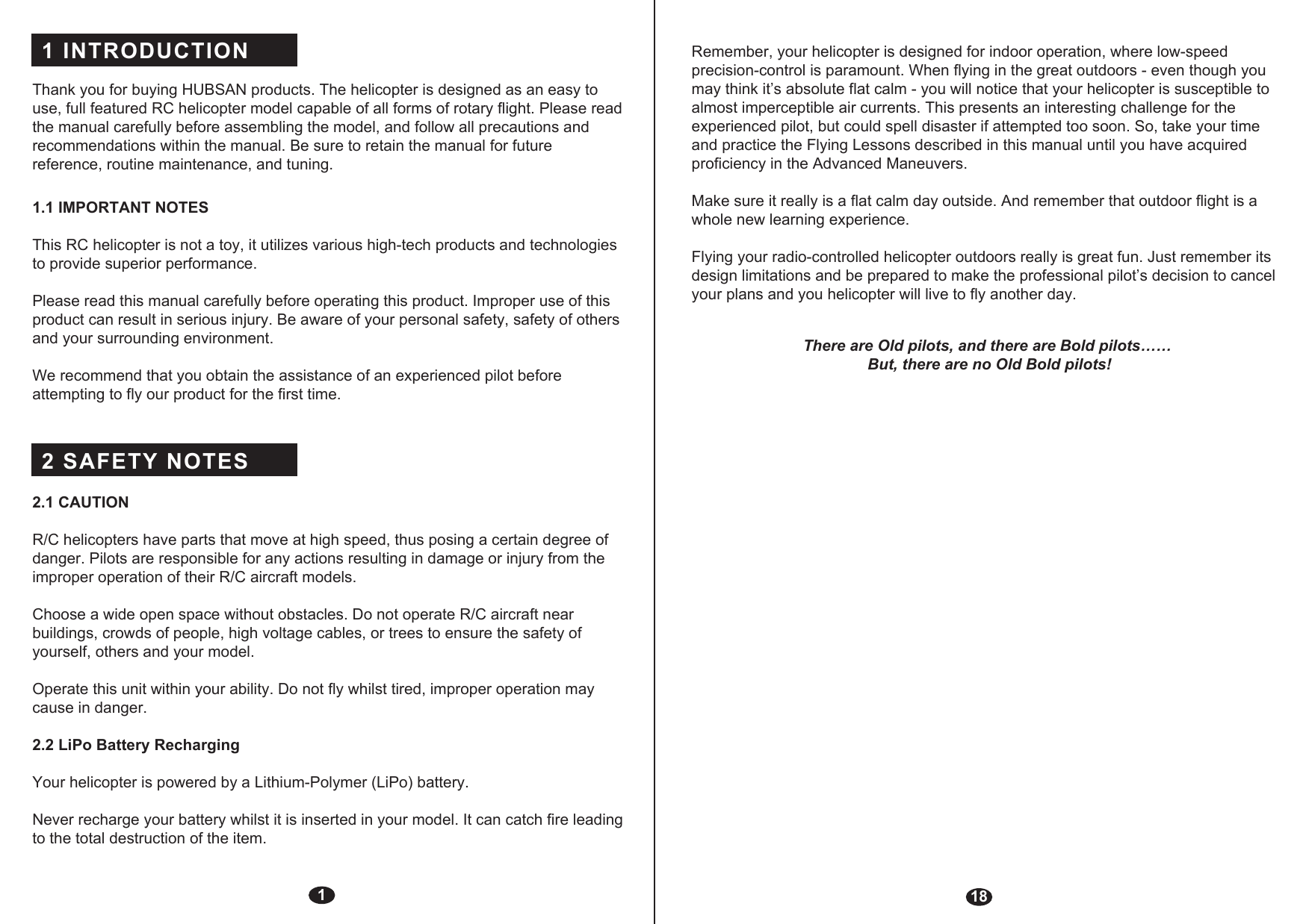 1 INTRODUCTION 2 SAFETY NOTES Thank you for buying HUBSAN products. The helicopter is designed as an easy to use, full featured RC helicopter model capable of all forms of rotary flight. Please read the manual carefully before assembling the model, and follow all precautions and recommendations within the manual. Be sure to retain the manual for future reference, routine maintenance, and tuning.1.1 IMPORTANT NOTES This RC helicopter is not a toy, it utilizes various high-tech products and technologies to provide superior performance. Please read this manual carefully before operating this product. Improper use of this product can result in serious injury. Be aware of your personal safety, safety of others and your surrounding environment.We recommend that you obtain the assistance of an experienced pilot before attempting to fly our product for the first time. 2.1 CAUTIONR/C helicopters have parts that move at high speed, thus posing a certain degree of danger. Pilots are responsible for any actions resulting in damage or injury from the improper operation of their R/C aircraft models.Choose a wide open space without obstacles. Do not operate R/C aircraft near buildings, crowds of people, high voltage cables, or trees to ensure the safety of yourself, others and your model.Operate this unit within your ability. Do not fly whilst tired, improper operation may cause in danger.2.2 LiPo Battery RechargingYour helicopter is powered by a Lithium-Polymer (LiPo) battery.Never recharge your battery whilst it is inserted in your model. It can catch fire leading to the total destruction of the item. 118Remember, your helicopter is designed for indoor operation, where low-speed precision-control is paramount. When flying in the great outdoors - even though you may think it’s absolute flat calm - you will notice that your helicopter is susceptible to almost imperceptible air currents. This presents an interesting challenge for the experienced pilot, but could spell disaster if attempted too soon. So, take your time and practice the Flying Lessons described in this manual until you have acquired proficiency in the Advanced Maneuvers. Make sure it really is a flat calm day outside. And remember that outdoor flight is a whole new learning experience.Flying your radio-controlled helicopter outdoors really is great fun. Just remember its design limitations and be prepared to make the professional pilot’s decision to cancel your plans and you helicopter will live to fly another day.There are Old pilots, and there are Bold pilots…… But, there are no Old Bold pilots!