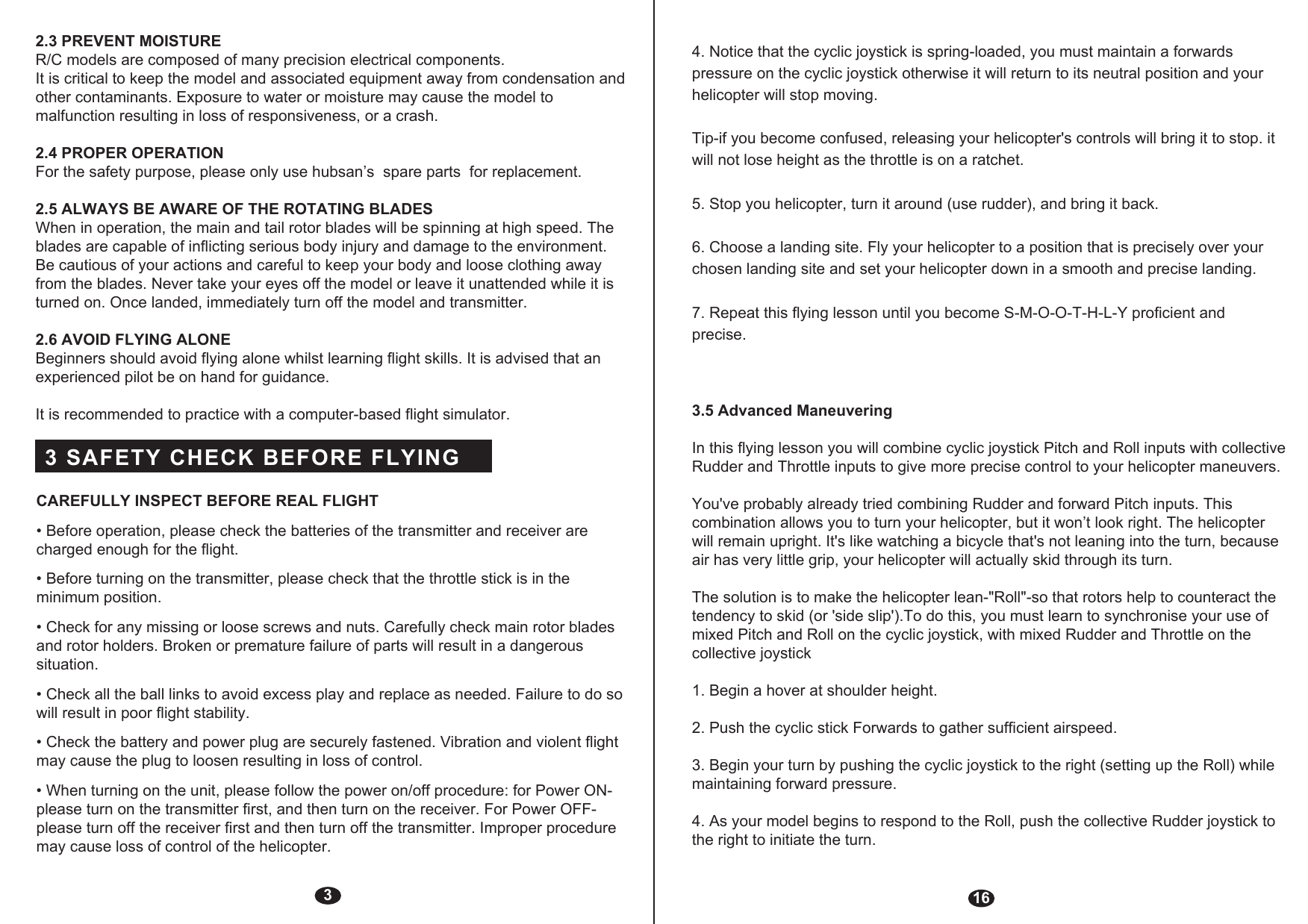 32.3 PREVENT MOISTURER/C models are composed of many precision electrical components.It is critical to keep the model and associated equipment away from condensation and other contaminants. Exposure to water or moisture may cause the model to malfunction resulting in loss of responsiveness, or a crash.2.4 PROPER OPERATIONFor the safety purpose, please only use hubsan’s  spare parts  for replacement.2.5 ALWAYS BE AWARE OF THE ROTATING BLADESWhen in operation, the main and tail rotor blades will be spinning at high speed. The blades are capable of inflicting serious body injury and damage to the environment. Be cautious of your actions and careful to keep your body and loose clothing away from the blades. Never take your eyes off the model or leave it unattended while it is turned on. Once landed, immediately turn off the model and transmitter.2.6 AVOID FLYING ALONEBeginners should avoid flying alone whilst learning flight skills. It is advised that an experienced pilot be on hand for guidance.It is recommended to practice with a computer-based flight simulator.CAREFULLY INSPECT BEFORE REAL FLIGHT• Before operation, please check the batteries of the transmitter and receiver are charged enough for the flight.• Before turning on the transmitter, please check that the throttle stick is in the minimum position.• Check for any missing or loose screws and nuts. Carefully check main rotor blades and rotor holders. Broken or premature failure of parts will result in a dangerous situation.• Check all the ball links to avoid excess play and replace as needed. Failure to do so will result in poor flight stability.• Check the battery and power plug are securely fastened. Vibration and violent flight may cause the plug to loosen resulting in loss of control.• When turning on the unit, please follow the power on/off procedure: for Power ON- please turn on the transmitter first, and then turn on the receiver. For Power OFF- please turn off the receiver first and then turn off the transmitter. Improper procedure may cause loss of control of the helicopter.3 SAFETY CHECK BEFORE FLYING164. Notice that the cyclic joystick is spring-loaded, you must maintain a forwards pressure on the cyclic joystick otherwise it will return to its neutral position and your helicopter will stop moving.Tip-if you become confused, releasing your helicopter&apos;s controls will bring it to stop. it will not lose height as the throttle is on a ratchet.5. Stop you helicopter, turn it around (use rudder), and bring it back.6. Choose a landing site. Fly your helicopter to a position that is precisely over your chosen landing site and set your helicopter down in a smooth and precise landing.7. Repeat this flying lesson until you become S-M-O-O-T-H-L-Y proficient and precise.3.5 Advanced ManeuveringIn this flying lesson you will combine cyclic joystick Pitch and Roll inputs with collective Rudder and Throttle inputs to give more precise control to your helicopter maneuvers.You&apos;ve probably already tried combining Rudder and forward Pitch inputs. This combination allows you to turn your helicopter, but it won’t look right. The helicopter will remain upright. It&apos;s like watching a bicycle that&apos;s not leaning into the turn, because air has very little grip, your helicopter will actually skid through its turn.The solution is to make the helicopter lean-&quot;Roll&quot;-so that rotors help to counteract the tendency to skid (or &apos;side slip&apos;).To do this, you must learn to synchronise your use of mixed Pitch and Roll on the cyclic joystick, with mixed Rudder and Throttle on the collective joystick1. Begin a hover at shoulder height.2. Push the cyclic stick Forwards to gather sufficient airspeed.3. Begin your turn by pushing the cyclic joystick to the right (setting up the Roll) while maintaining forward pressure.4. As your model begins to respond to the Roll, push the collective Rudder joystick to the right to initiate the turn.