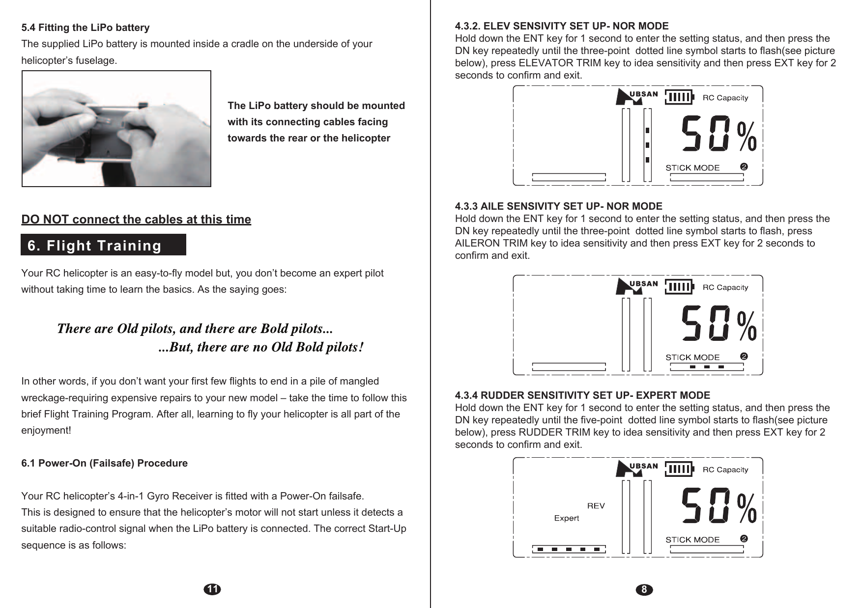 6. Flight Training115.4 Fitting the LiPo batteryThe supplied LiPo battery is mounted inside a cradle on the underside of your helicopter’s fuselage.The LiPo battery should be mounted with its connecting cables facing towards the rear or the helicopterDO NOT connect the cables at this timeYour RC helicopter is an easy-to-fly model but, you don’t become an expert pilot without taking time to learn the basics. As the saying goes:In other words, if you don’t want your first few flights to end in a pile of mangled wreckage-requiring expensive repairs to your new model – take the time to follow this brief Flight Training Program. After all, learning to fly your helicopter is all part of the enjoyment!6.1 Power-On (Failsafe) ProcedureYour RC helicopter’s 4-in-1 Gyro Receiver is fitted with a Power-On failsafe.This is designed to ensure that the helicopter’s motor will not start unless it detects a suitable radio-control signal when the LiPo battery is connected. The correct Start-Up sequence is as follows:84.3.2. ELEV SENSIVITY SET UP- NOR MODEHold down the ENT key for 1 second to enter the setting status, and then press the DN key repeatedly until the three-point  dotted line symbol starts to flash(see picture below), press ELEVATOR TRIM key to idea sensitivity and then press EXT key for 2 seconds to confirm and exit.4.3.3 AILE SENSIVITY SET UP- NOR MODEHold down the ENT key for 1 second to enter the setting status, and then press the DN key repeatedly until the three-point  dotted line symbol starts to flash, press AILERON TRIM key to idea sensitivity and then press EXT key for 2 seconds to confirm and exit.4.3.4 RUDDER SENSITIVITY SET UP- EXPERT MODEHold down the ENT key for 1 second to enter the setting status, and then press the DN key repeatedly until the five-point  dotted line symbol starts to flash(see picture below), press RUDDER TRIM key to idea sensitivity and then press EXT key for 2 seconds to confirm and exit.
