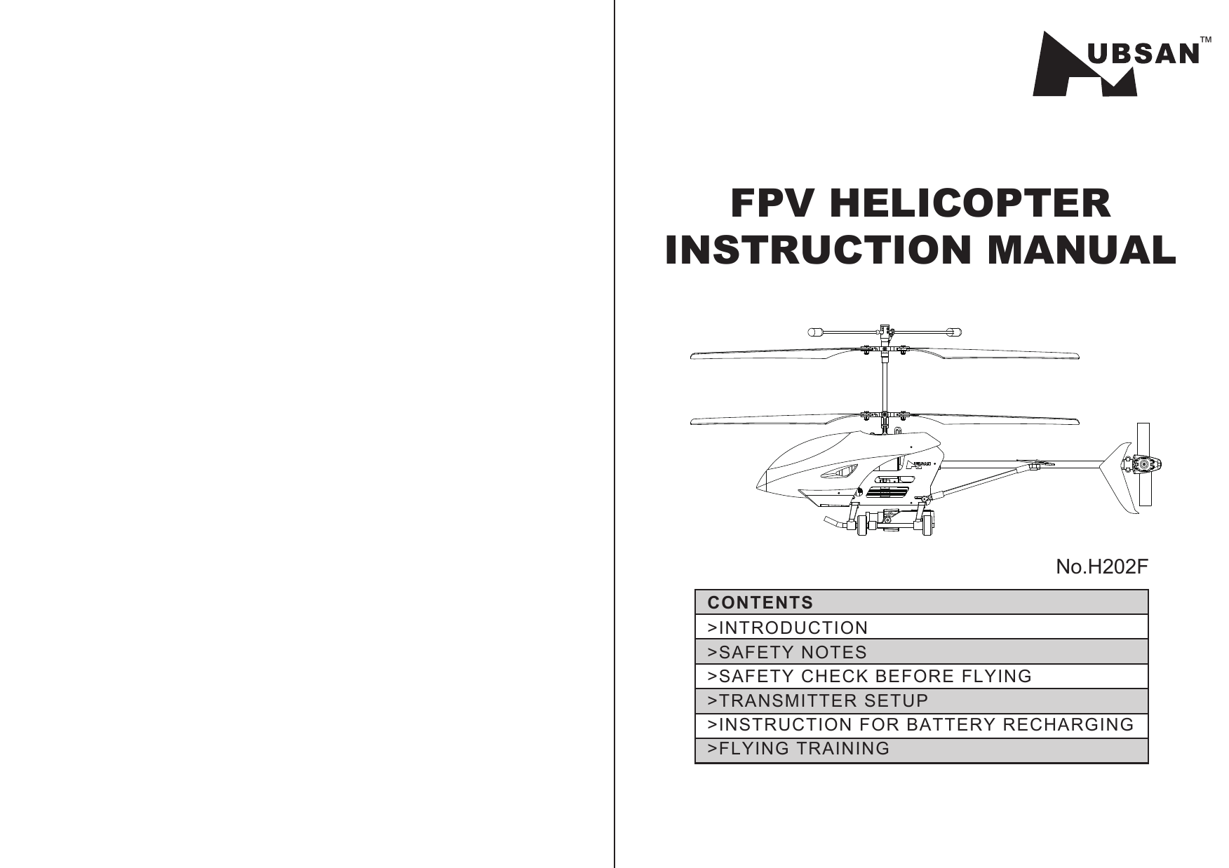 &gt;INTRODUCTION&gt;SAFETY NOTES&gt;SAFETY CHECK BEFORE FLYING&gt;TRANSMITTER SETUP&gt;INSTRUCTION FOR BATTERY RECHARGING &gt;FLYING TRAININGCONTENTS™FPV HELICOPTERINSTRUCTION MANUALNo.H202F