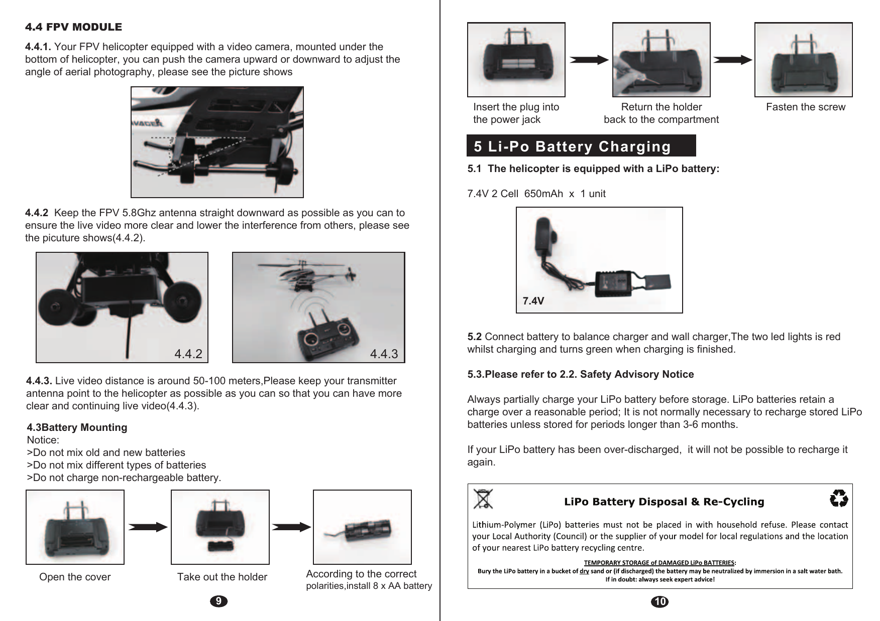 94.3Battery MountingNotice: &gt;Do not mix old and new batteries&gt;Do not mix different types of batteries&gt;Do not charge non-rechargeable battery.Open the cover Take out the holder  According to the correct polarities,install 8 x AA battery 4.4.2  Keep the FPV 5.8Ghz antenna straight downward as possible as you can to ensure the live video more clear and lower the interference from others, please see the picuture shows(4.4.2).4.4.3. Live video distance is around 50-100 meters,Please keep your transmitter antenna point to the helicopter as possible as you can so that you can have more clear and continuing live video(4.4.3).5 Li-Po Battery Charging  10Insert the plug into               Return the holder             Fasten the screw the power jack                     back to the compartment5.1  The helicopter is equipped with a LiPo battery: 7.4V 2 Cell  650mAh  x  1 unit 5.2 Connect battery to balance charger and wall charger,The two led lights is red whilst charging and turns green when charging is finished.5.3.Please refer to 2.2. Safety Advisory NoticeAlways partially charge your LiPo battery before storage. LiPo batteries retain a charge over a reasonable period; It is not normally necessary to recharge stored LiPo batteries unless stored for periods longer than 3-6 months.If your LiPo battery has been over-discharged,  it will not be possible to recharge it again.7.4V4.4 FPV MODULE4.4.1. Your FPV helicopter equipped with a video camera, mounted under the bottom of helicopter, you can push the camera upward or downward to adjust the angle of aerial photography, please see the picture shows4.4.2 4.4.3