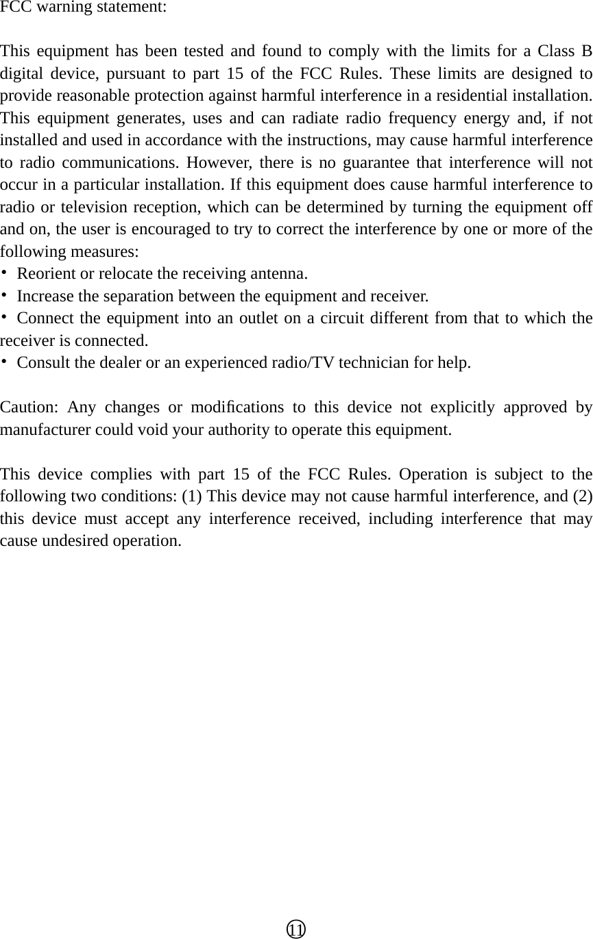  FCC warning statement:  This equipment has been tested and found to comply with the limits for a Class B digital device, pursuant to part 15 of the FCC Rules. These limits are designed to provide reasonable protection against harmful interference in a residential installation. This equipment generates, uses and can radiate radio frequency energy and, if not installed and used in accordance with the instructions, may cause harmful interference to radio communications. However, there is no guarantee that interference will not occur in a particular installation. If this equipment does cause harmful interference to radio or television reception, which can be determined by turning the equipment off and on, the user is encouraged to try to correct the interference by one or more of the following measures: •  Reorient or relocate the receiving antenna. •  Increase the separation between the equipment and receiver. • Connect the equipment into an outlet on a circuit different from that to which the receiver is connected. •  Consult the dealer or an experienced radio/TV technician for help.  Caution: Any changes or modiﬁcations to this device not explicitly approved by manufacturer could void your authority to operate this equipment.  This device complies with part 15 of the FCC Rules. Operation is subject to the following two conditions: (1) This device may not cause harmful interference, and (2) this device must accept any interference received, including interference that may cause undesired operation.                 ○11  
