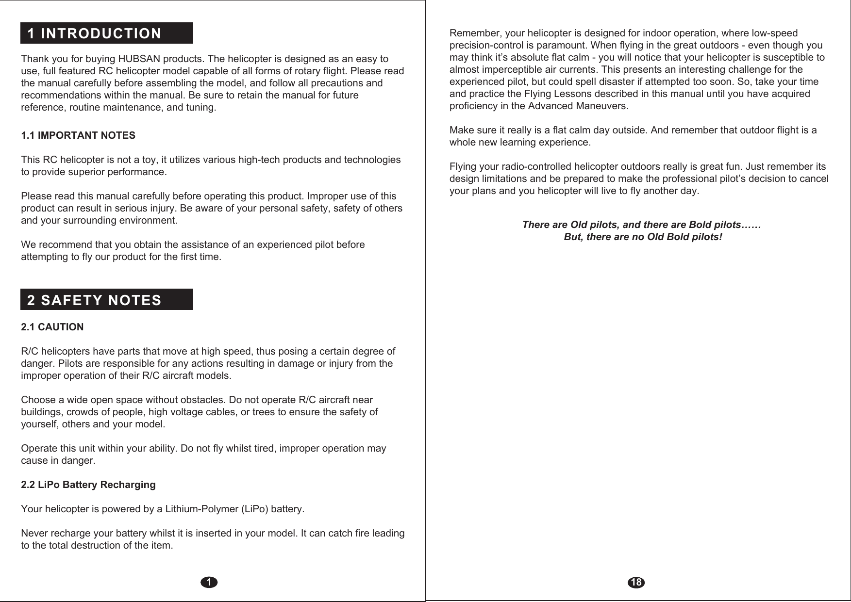 1 INTRODUCTION 2 SAFETY NOTES Thank you for buying HUBSAN products. The helicopter is designed as an easy to use, full featured RC helicopter model capable of all forms of rotary flight. Please read the manual carefully before assembling the model, and follow all precautions and recommendations within the manual. Be sure to retain the manual for future reference, routine maintenance, and tuning.1.1 IMPORTANT NOTES This RC helicopter is not a toy, it utilizes various high-tech products and technologies to provide superior performance. Please read this manual carefully before operating this product. Improper use of this product can result in serious injury. Be aware of your personal safety, safety of others and your surrounding environment.We recommend that you obtain the assistance of an experienced pilot before attempting to fly our product for the first time. 2.1 CAUTIONR/C helicopters have parts that move at high speed, thus posing a certain degree of danger. Pilots are responsible for any actions resulting in damage or injury from the improper operation of their R/C aircraft models.Choose a wide open space without obstacles. Do not operate R/C aircraft near buildings, crowds of people, high voltage cables, or trees to ensure the safety of yourself, others and your model.Operate this unit within your ability. Do not fly whilst tired, improper operation may cause in danger.2.2 LiPo Battery RechargingYour helicopter is powered by a Lithium-Polymer (LiPo) battery.Never recharge your battery whilst it is inserted in your model. It can catch fire leading to the total destruction of the item. 118Remember, your helicopter is designed for indoor operation, where low-speed precision-control is paramount. When flying in the great outdoors - even though you may think it’s absolute flat calm - you will notice that your helicopter is susceptible to almost imperceptible air currents. This presents an interesting challenge for the experienced pilot, but could spell disaster if attempted too soon. So, take your time and practice the Flying Lessons described in this manual until you have acquired proficiency in the Advanced Maneuvers. Make sure it really is a flat calm day outside. And remember that outdoor flight is a whole new learning experience.Flying your radio-controlled helicopter outdoors really is great fun. Just remember its design limitations and be prepared to make the professional pilot’s decision to cancel your plans and you helicopter will live to fly another day.There are Old pilots, and there are Bold pilots…… But, there are no Old Bold pilots!