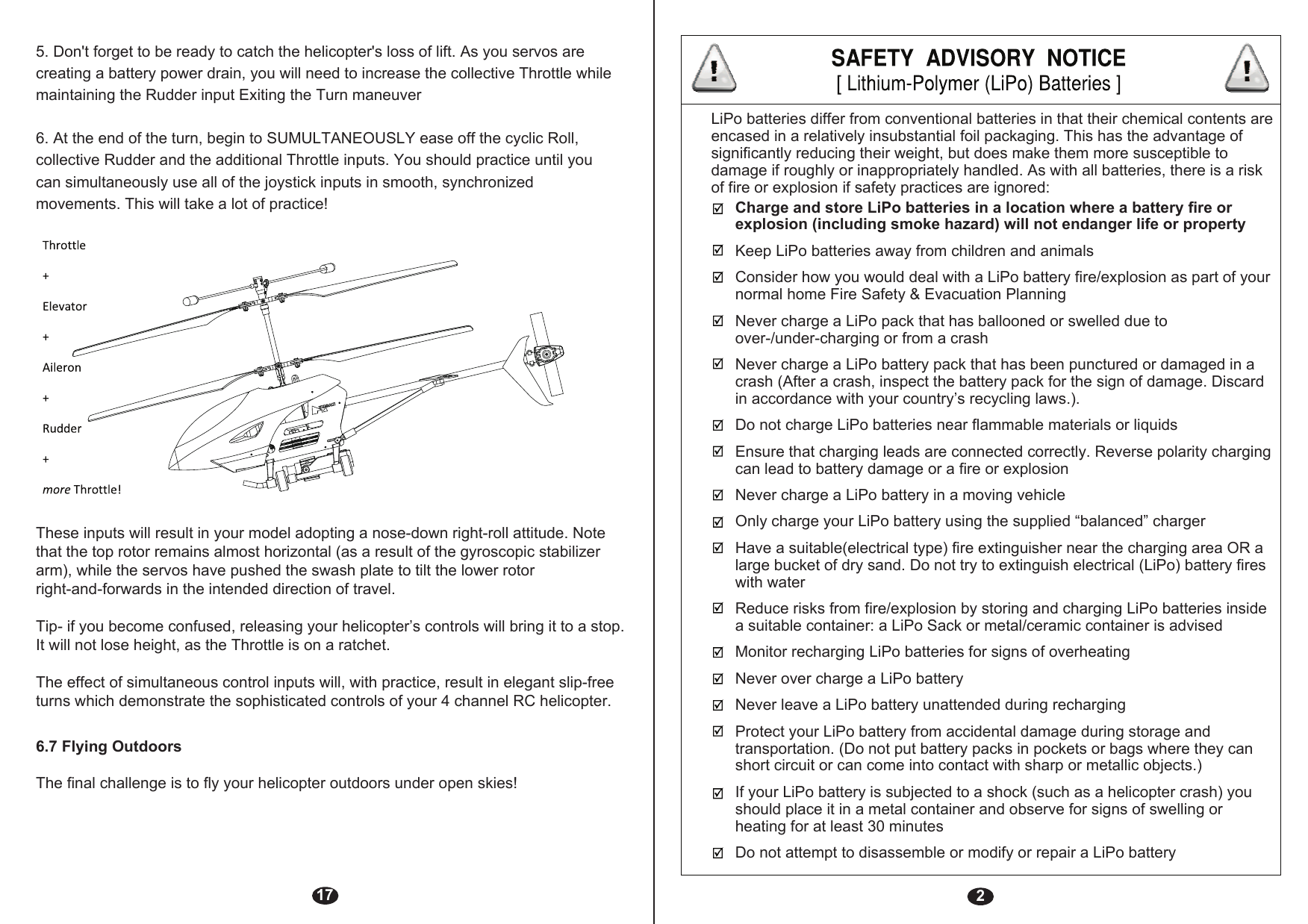 2Charge and store LiPo batteries in a location where a battery fire or explosion (including smoke hazard) will not endanger life or propertyKeep LiPo batteries away from children and animalsConsider how you would deal with a LiPo battery fire/explosion as part of your normal home Fire Safety &amp; Evacuation PlanningNever charge a LiPo pack that has ballooned or swelled due to over-/under-charging or from a crashNever charge a LiPo battery pack that has been punctured or damaged in a crash (After a crash, inspect the battery pack for the sign of damage. Discard in accordance with your country’s recycling laws.).Do not charge LiPo batteries near flammable materials or liquidsEnsure that charging leads are connected correctly. Reverse polarity charging can lead to battery damage or a fire or explosion Never charge a LiPo battery in a moving vehicleOnly charge your LiPo battery using the supplied “balanced” chargerHave a suitable(electrical type) fire extinguisher near the charging area OR a large bucket of dry sand. Do not try to extinguish electrical (LiPo) battery fires with waterReduce risks from fire/explosion by storing and charging LiPo batteries inside a suitable container: a LiPo Sack or metal/ceramic container is advisedMonitor recharging LiPo batteries for signs of overheatingNever over charge a LiPo batteryNever leave a LiPo battery unattended during rechargingProtect your LiPo battery from accidental damage during storage and transportation. (Do not put battery packs in pockets or bags where they can short circuit or can come into contact with sharp or metallic objects.)If your LiPo battery is subjected to a shock (such as a helicopter crash) you should place it in a metal container and observe for signs of swelling or heating for at least 30 minutesDo not attempt to disassemble or modify or repair a LiPo batteryLiPo batteries differ from conventional batteries in that their chemical contents are encased in a relatively insubstantial foil packaging. This has the advantage of significantly reducing their weight, but does make them more susceptible to damage if roughly or inappropriately handled. As with all batteries, there is a risk of fire or explosion if safety practices are ignored:175. Don&apos;t forget to be ready to catch the helicopter&apos;s loss of lift. As you servos are creating a battery power drain, you will need to increase the collective Throttle while maintaining the Rudder input Exiting the Turn maneuver6. At the end of the turn, begin to SUMULTANEOUSLY ease off the cyclic Roll, collective Rudder and the additional Throttle inputs. You should practice until you can simultaneously use all of the joystick inputs in smooth, synchronizedmovements. This will take a lot of practice!6.7 Flying OutdoorsThese inputs will result in your model adopting a nose-down right-roll attitude. Note that the top rotor remains almost horizontal (as a result of the gyroscopic stabilizer arm), while the servos have pushed the swash plate to tilt the lower rotor right-and-forwards in the intended direction of travel.Tip- if you become confused, releasing your helicopter’s controls will bring it to a stop. It will not lose height, as the Throttle is on a ratchet.The effect of simultaneous control inputs will, with practice, result in elegant slip-free turns which demonstrate the sophisticated controls of your 4 channel RC helicopter.The final challenge is to fly your helicopter outdoors under open skies!