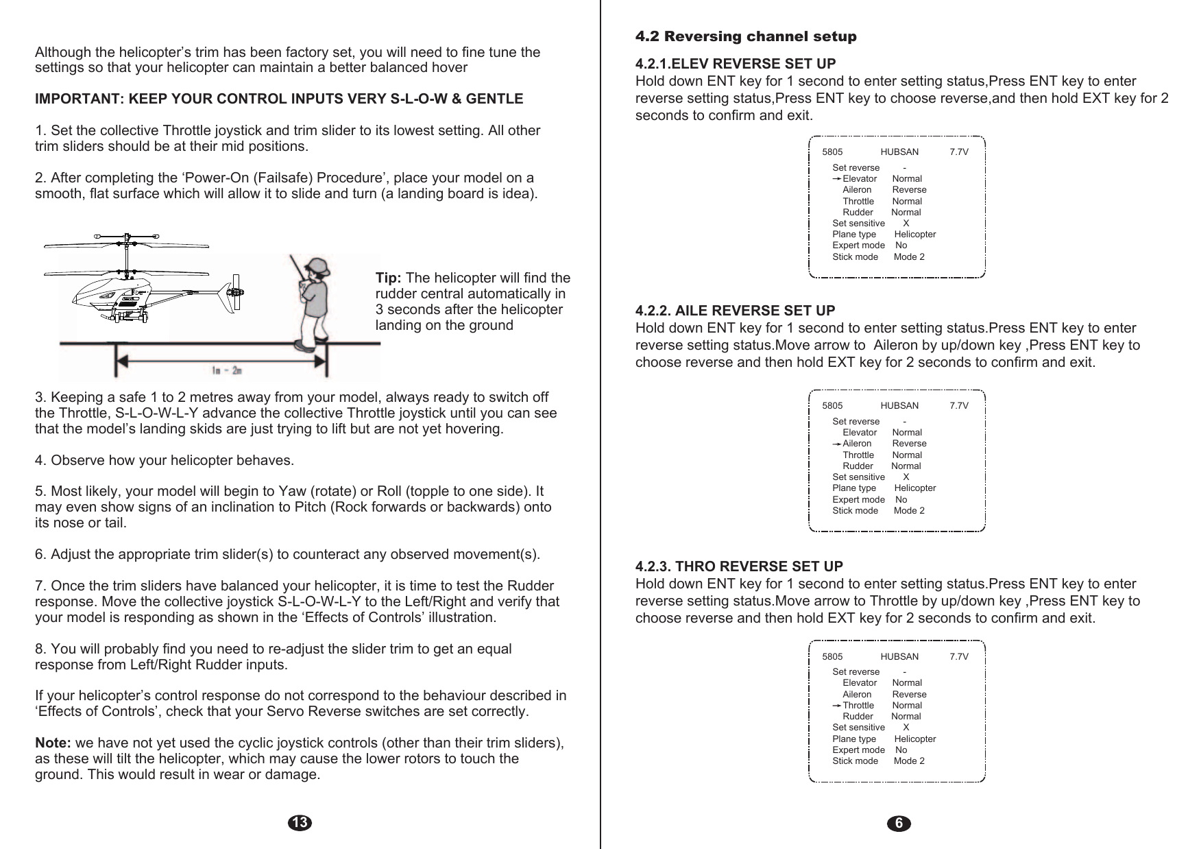 64.2 Reversing channel setup 4.2.1.ELEV REVERSE SET UPHold down ENT key for 1 second to enter setting status,Press ENT key to enter reverse setting status,Press ENT key to choose reverse,and then hold EXT key for 2 seconds to confirm and exit.4.2.2. AILE REVERSE SET UPHold down ENT key for 1 second to enter setting status.Press ENT key to enter reverse setting status.Move arrow to  Aileron by up/down key ,Press ENT key to choose reverse and then hold EXT key for 2 seconds to confirm and exit.4.2.3. THRO REVERSE SET UPHold down ENT key for 1 second to enter setting status.Press ENT key to enter reverse setting status.Move arrow to Throttle by up/down key ,Press ENT key to choose reverse and then hold EXT key for 2 seconds to confirm and exit.13Although the helicopter’s trim has been factory set, you will need to fine tune the settings so that your helicopter can maintain a better balanced hoverIMPORTANT: KEEP YOUR CONTROL INPUTS VERY S-L-O-W &amp; GENTLE1. Set the collective Throttle joystick and trim slider to its lowest setting. All other trim sliders should be at their mid positions.2. After completing the ‘Power-On (Failsafe) Procedure’, place your model on a smooth, flat surface which will allow it to slide and turn (a landing board is idea).Tip: The helicopter will find the rudder central automatically in 3 seconds after the helicopter landing on the ground3. Keeping a safe 1 to 2 metres away from your model, always ready to switch off the Throttle, S-L-O-W-L-Y advance the collective Throttle joystick until you can see that the model’s landing skids are just trying to lift but are not yet hovering.4. Observe how your helicopter behaves.5. Most likely, your model will begin to Yaw (rotate) or Roll (topple to one side). It may even show signs of an inclination to Pitch (Rock forwards or backwards) onto its nose or tail.6. Adjust the appropriate trim slider(s) to counteract any observed movement(s). 7. Once the trim sliders have balanced your helicopter, it is time to test the Rudder response. Move the collective joystick S-L-O-W-L-Y to the Left/Right and verify that your model is responding as shown in the ‘Effects of Controls’ illustration.8. You will probably find you need to re-adjust the slider trim to get an equal response from Left/Right Rudder inputs.If your helicopter’s control response do not correspond to the behaviour described in ‘Effects of Controls’, check that your Servo Reverse switches are set correctly.Note: we have not yet used the cyclic joystick controls (other than their trim sliders), as these will tilt the helicopter, which may cause the lower rotors to touch the ground. This would result in wear or damage. 5805 HUBSAN 7.7VSet reverse         -    Elevator      Normal    Aileron        Reverse    Throttle       Normal    Rudder       NormalSet sensitive       XPlane type       HelicopterExpert mode    NoStick mode      Mode 25805 HUBSAN 7.7VSet reverse         -    Elevator      Normal    Aileron        Reverse    Throttle       Normal    Rudder       NormalSet sensitive       XPlane type       HelicopterExpert mode    NoStick mode      Mode 25805 HUBSAN 7.7VSet reverse         -    Elevator      Normal    Aileron        Reverse    Throttle       Normal    Rudder       NormalSet sensitive       XPlane type       HelicopterExpert mode    NoStick mode      Mode 2