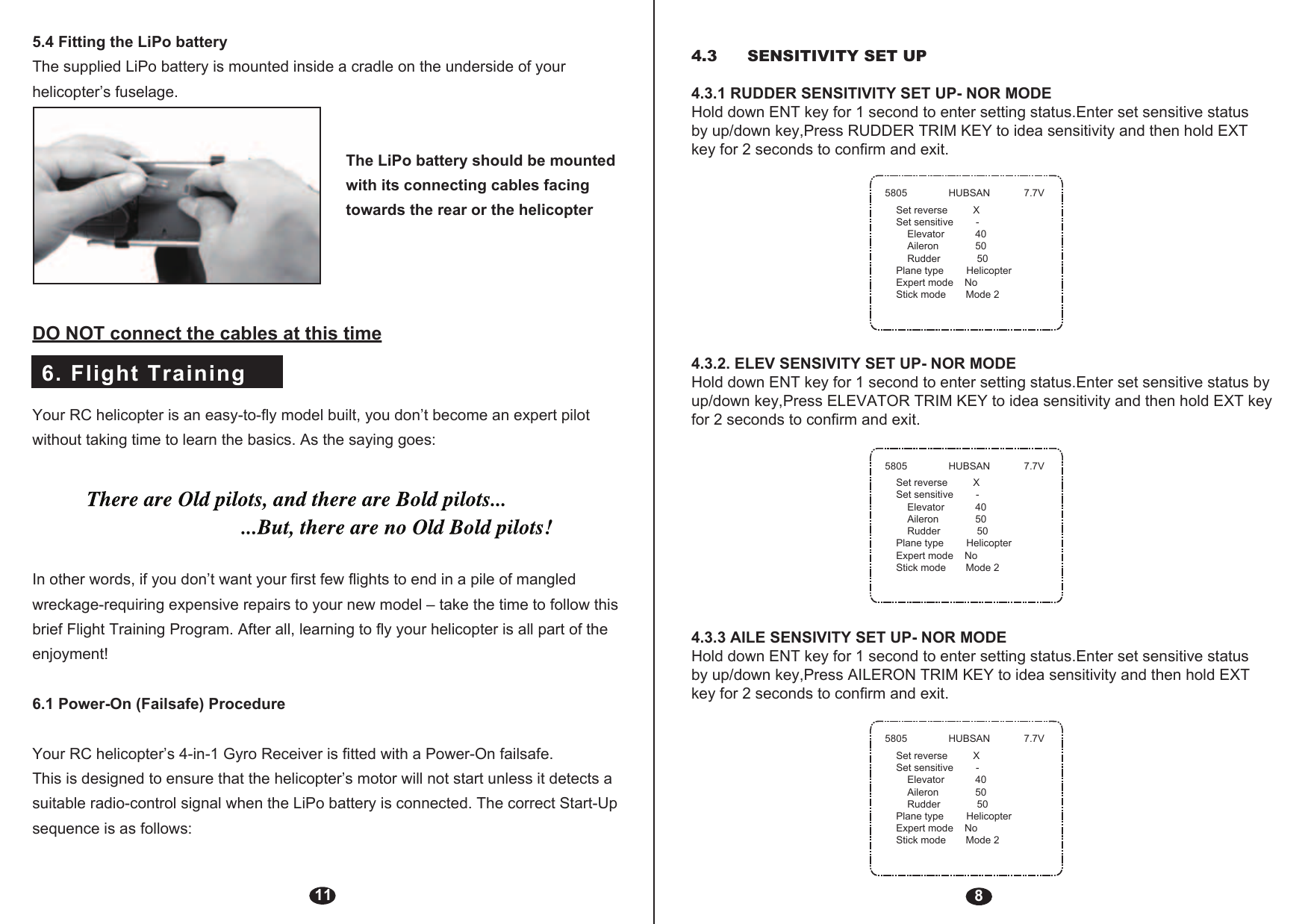 6. Flight Training115.4 Fitting the LiPo batteryThe supplied LiPo battery is mounted inside a cradle on the underside of your helicopter’s fuselage.The LiPo battery should be mounted with its connecting cables facing towards the rear or the helicopterDO NOT connect the cables at this timeYour RC helicopter is an easy-to-fly model built, you don’t become an expert pilot without taking time to learn the basics. As the saying goes:In other words, if you don’t want your first few flights to end in a pile of mangled wreckage-requiring expensive repairs to your new model – take the time to follow this brief Flight Training Program. After all, learning to fly your helicopter is all part of the enjoyment!6.1 Power-On (Failsafe) ProcedureYour RC helicopter’s 4-in-1 Gyro Receiver is fitted with a Power-On failsafe.This is designed to ensure that the helicopter’s motor will not start unless it detects a suitable radio-control signal when the LiPo battery is connected. The correct Start-Up sequence is as follows:84.3.2. ELEV SENSIVITY SET UP- NOR MODEHold down ENT key for 1 second to enter setting status.Enter set sensitive status by up/down key,Press ELEVATOR TRIM KEY to idea sensitivity and then hold EXT key for 2 seconds to confirm and exit.4.3.3 AILE SENSIVITY SET UP- NOR MODEHold down ENT key for 1 second to enter setting status.Enter set sensitive status by up/down key,Press AILERON TRIM KEY to idea sensitivity and then hold EXT key for 2 seconds to confirm and exit.5805 HUBSAN 7.7VSet reverse         XSet sensitive        -    Elevator           40    Aileron             50    Rudder             50Plane type        HelicopterExpert mode    NoStick mode       Mode 25805 HUBSAN 7.7VSet reverse         XSet sensitive        -    Elevator           40    Aileron             50    Rudder             50Plane type        HelicopterExpert mode    NoStick mode       Mode 25805 HUBSAN 7.7VSet reverse         XSet sensitive        -    Elevator           40    Aileron             50    Rudder             50Plane type        HelicopterExpert mode    NoStick mode       Mode 24.3  SENSITIVITY SET UP 4.3.1 RUDDER SENSITIVITY SET UP- NOR MODEHold down ENT key for 1 second to enter setting status.Enter set sensitive status by up/down key,Press RUDDER TRIM KEY to idea sensitivity and then hold EXT key for 2 seconds to confirm and exit.