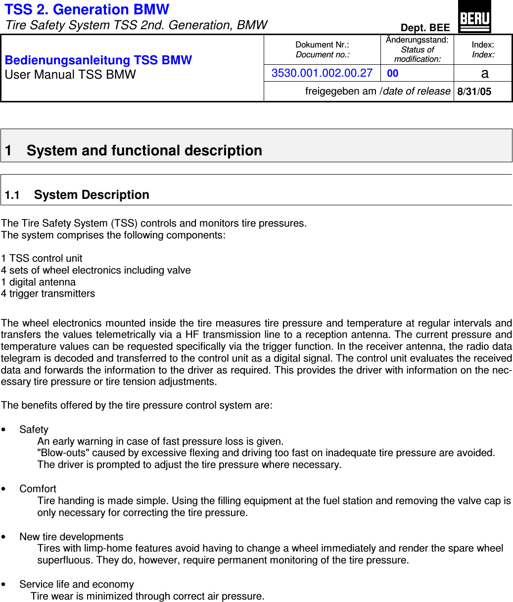 TSS 2. Generation BMW   Tire Safety System TSS 2nd. Generation, BMW Dept. BEE  Dokument Nr.: Document no.: Änderungsstand: Status of  modification: Index: Index: 3530.001.002.00.27  00   a  Bedienungsanleitung TSS BMW User Manual TSS BMW freigegeben am /date of release 8/31/05   1  System and functional description  1.1 System Description  The Tire Safety System (TSS) controls and monitors tire pressures. The system comprises the following components:  1 TSS control unit 4 sets of wheel electronics including valve 1 digital antenna 4 trigger transmitters  The wheel electronics mounted inside the tire measures tire pressure and temperature at regular intervals and transfers the values telemetrically via a HF transmission line to a reception antenna. The current pressure and temperature values can be requested specifically via the trigger function. In the receiver antenna, the radio data telegram is decoded and transferred to the control unit as a digital signal. The control unit evaluates the received data and forwards the information to the driver as required. This provides the driver with information on the nec-essary tire pressure or tire tension adjustments.  The benefits offered by the tire pressure control system are:  •  Safety An early warning in case of fast pressure loss is given. &quot;Blow-outs&quot; caused by excessive flexing and driving too fast on inadequate tire pressure are avoided. The driver is prompted to adjust the tire pressure where necessary.  •  Comfort Tire handing is made simple. Using the filling equipment at the fuel station and removing the valve cap is only necessary for correcting the tire pressure.  •  New tire developments Tires with limp-home features avoid having to change a wheel immediately and render the spare wheel superfluous. They do, however, require permanent monitoring of the tire pressure.  •  Service life and economy Tire wear is minimized through correct air pressure.  