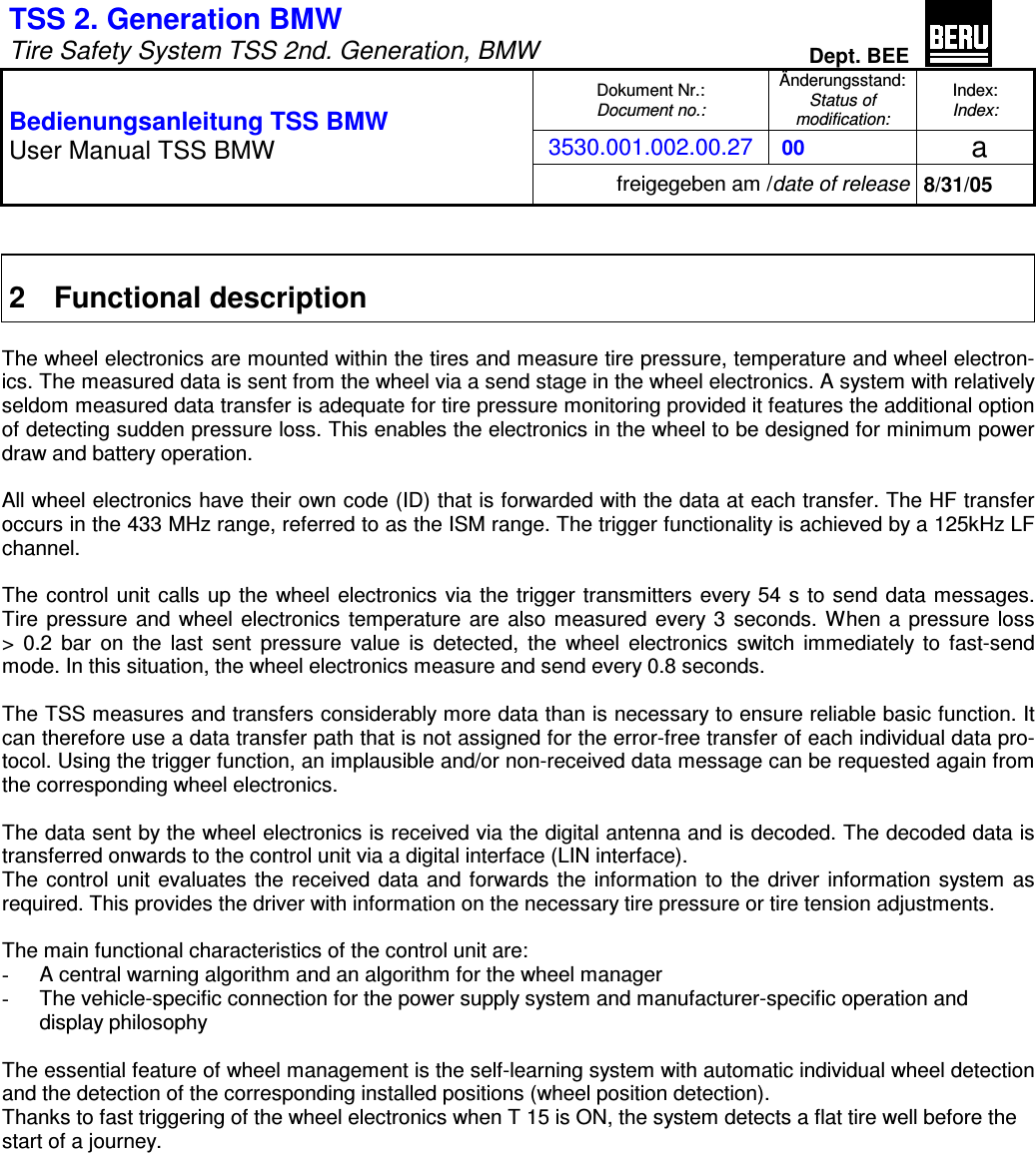 TSS 2. Generation BMW   Tire Safety System TSS 2nd. Generation, BMW Dept. BEE  Dokument Nr.: Document no.: Änderungsstand: Status of  modification: Index: Index: 3530.001.002.00.27  00   a  Bedienungsanleitung TSS BMW User Manual TSS BMW freigegeben am /date of release 8/31/05   2  Functional description  The wheel electronics are mounted within the tires and measure tire pressure, temperature and wheel electron-ics. The measured data is sent from the wheel via a send stage in the wheel electronics. A system with relatively seldom measured data transfer is adequate for tire pressure monitoring provided it features the additional option of detecting sudden pressure loss. This enables the electronics in the wheel to be designed for minimum power draw and battery operation.  All wheel electronics have their own code (ID) that is forwarded with the data at each transfer. The HF transfer occurs in the 433 MHz range, referred to as the ISM range. The trigger functionality is achieved by a 125kHz LF channel.  The control unit calls up the wheel electronics via the trigger transmitters every 54 s to send data messages.  Tire  pressure and wheel electronics temperature are also measured every 3  seconds. When a pressure loss  &gt;  0.2  bar  on  the  last  sent  pressure  value  is  detected,  the  wheel  electronics  switch  immediately  to  fast-send mode. In this situation, the wheel electronics measure and send every 0.8 seconds.  The TSS measures and transfers considerably more data than is necessary to ensure reliable basic function. It can therefore use a data transfer path that is not assigned for the error-free transfer of each individual data pro-tocol. Using the trigger function, an implausible and/or non-received data message can be requested again from the corresponding wheel electronics.  The data sent by the wheel electronics is received via the digital antenna and is decoded. The decoded data is transferred onwards to the control unit via a digital interface (LIN interface). The control unit evaluates the received data and forwards the information to the driver information system  as required. This provides the driver with information on the necessary tire pressure or tire tension adjustments.  The main functional characteristics of the control unit are: -  A central warning algorithm and an algorithm for the wheel manager -  The vehicle-specific connection for the power supply system and manufacturer-specific operation and display philosophy  The essential feature of wheel management is the self-learning system with automatic individual wheel detection and the detection of the corresponding installed positions (wheel position detection). Thanks to fast triggering of the wheel electronics when T 15 is ON, the system detects a flat tire well before the start of a journey.                  