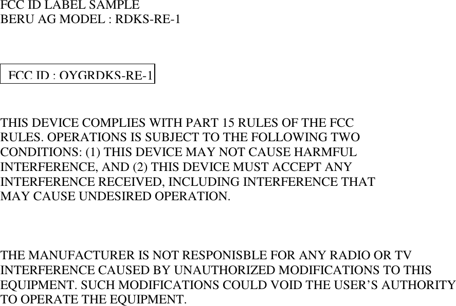     FCC ID LABEL SAMPLE BERU AG MODEL : RDKS-RE-1      THIS DEVICE COMPLIES WITH PART 15 RULES OF THE FCC RULES. OPERATIONS IS SUBJECT TO THE FOLLOWING TWO  CONDITIONS: (1) THIS DEVICE MAY NOT CAUSE HARMFUL INTERFERENCE, AND (2) THIS DEVICE MUST ACCEPT ANY INTERFERENCE RECEIVED, INCLUDING INTERFERENCE THAT MAY CAUSE UNDESIRED OPERATION.    THE MANUFACTURER IS NOT RESPONISBLE FOR ANY RADIO OR TV INTERFERENCE CAUSED BY UNAUTHORIZED MODIFICATIONS TO THIS EQUIPMENT. SUCH MODIFICATIONS COULD VOID THE USER’S AUTHORITY TO OPERATE THE EQUIPMENT. FCC ID : OYGRDKS-RE-1